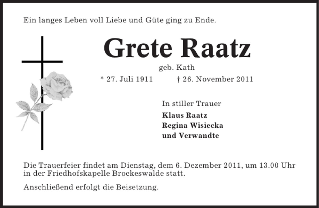 <p>Ein langes Leben voll Liebe und Güte ging zu Ende.</p><p>Grete Raatz<br />geb. Kath<br />* 27. Juli 1911<br />† 26. November 2011<br />In stiller Trauer<br />Klaus Raatz<br />Regina Wisiecka<br />und Verwandte</p><p>Die Trauerfeier findet am Dienstag, dem 6. Dezember 2011, um 13.00 Uhr<br />in der Friedhofskapelle Brockeswalde statt.<br />Anschließend erfolgt die Beisetzung.</p>