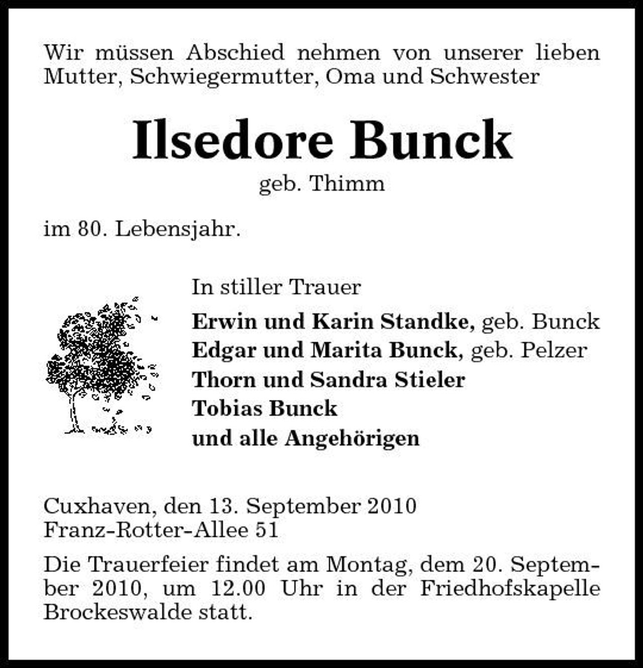 <p>Wir müssen Abschied nehmen von unserer lieben Mutter, Schwiegermutter, Oma und Schwester</p><p>Ilsedore Bunck<br />geb. Thimm im 80. Lebensjahr. In stiller Trauer Erwin und Karin Standke, geb. Bunck Edgar und Marita Bunck, geb. Pelzer Thorn und Sandra Stieler Tobias Bunck und alle Angehörigen Cuxhaven, den 13. September 2010 Franz-Rotter-Allee 51 Die Trauerfeier findet am Montag, dem 20. September 2010, um 12.00 Uhr in der Friedhofskapelle Brockeswalde statt.</p>