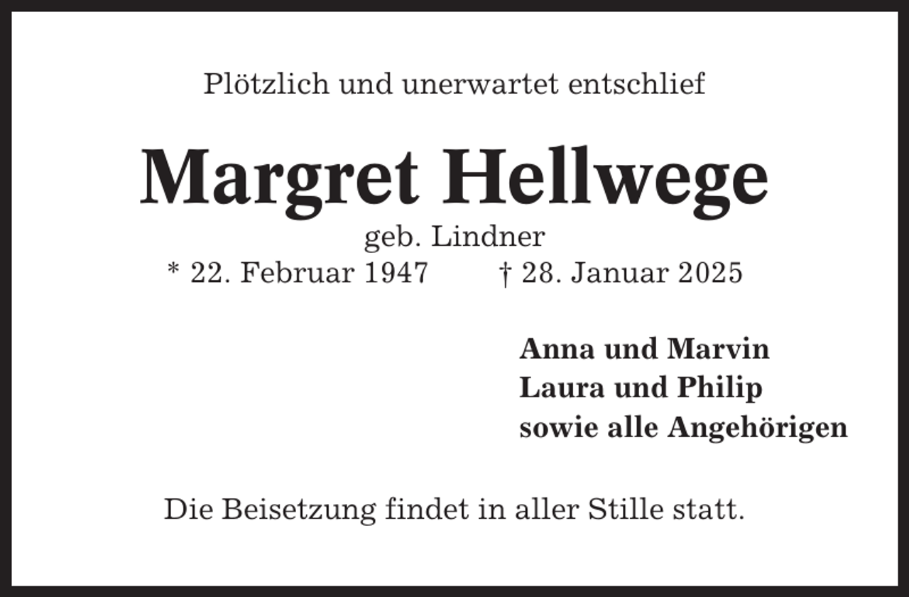 <p>Plötzlich und unerwartet entschlief</p><p>Margret Hellwege<br />geb. Lindner<br />* 22. Februar 1947<br />† 28. Januar 2025<br />Anna und Marvin<br />Laura und Philip<br />sowie alle Angehörigen<br />Die Beisetzung findet in aller Stille statt.</p>
