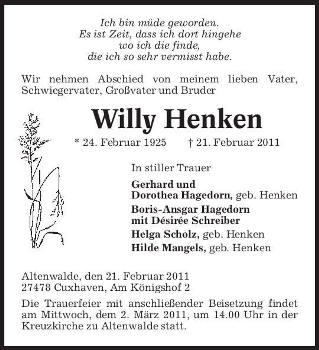 <p>Ich bin müde geworden. Es ist Zeit, dass ich dort hingehe wo ich die finde, die ich so sehr vermisst habe. Wir nehmen Abschied von meinem lieben Vater, Schwiegervater, Großvater und Bruder</p><p>Willy Henken<br />* 24. Februar 1925 † 21. Februar 2011 In stiller Trauer Gerhard und Dorothea Hagedorn, geb. Henken Boris-Ansgar Hagedorn mit Désirée Schreiber Helga Scholz, geb. Henken Hilde Mangels, geb. Henken Altenwalde, den 21. Februar 2011 27478 Cuxhaven, Am Königshof 2 Die Trauerfeier mit anschließender Beisetzung findet am Mittwoch, dem 2. März 2011, um 14.00 Uhr in der Kreuzkirche zu Altenwalde statt.</p>