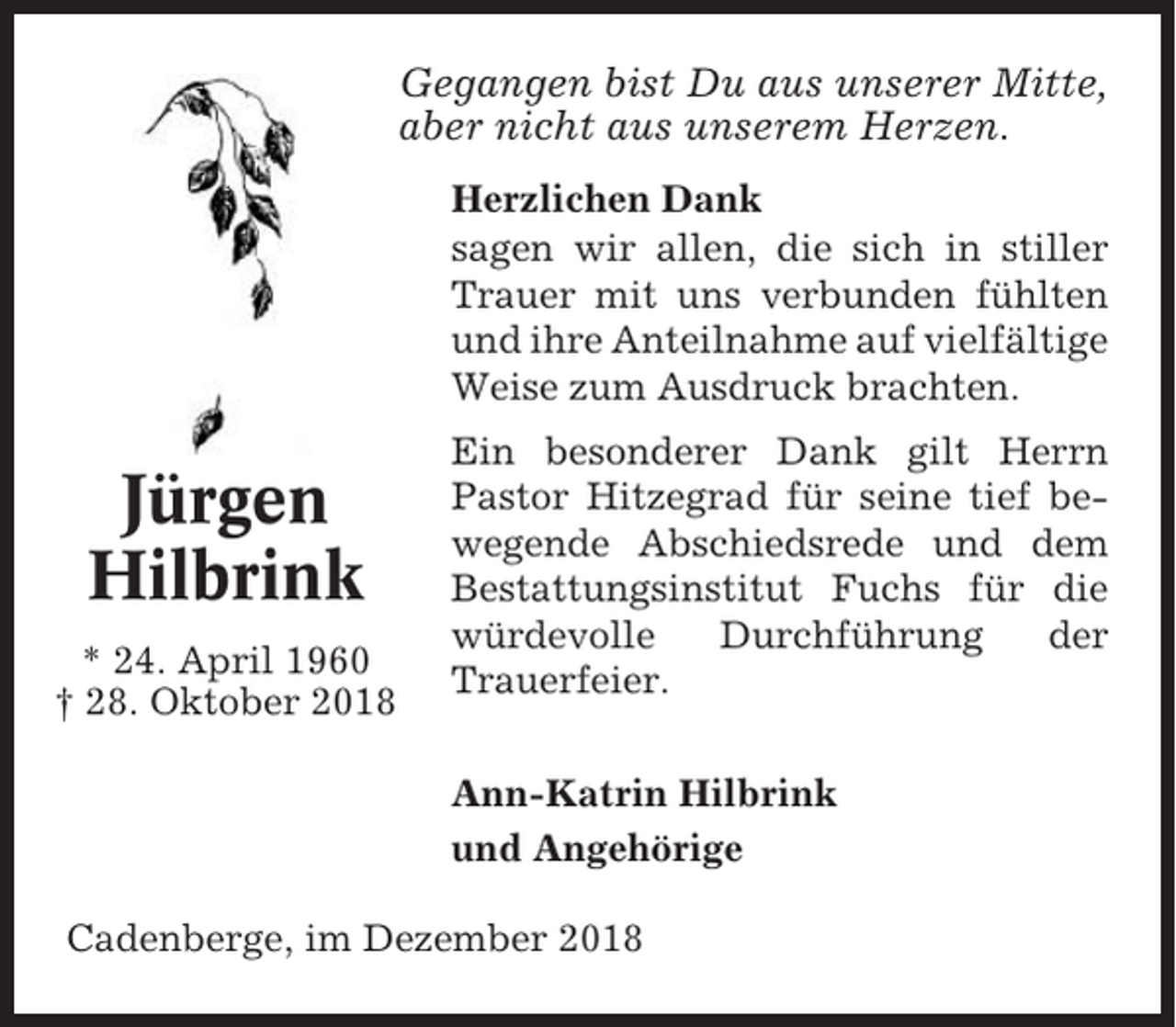 <p>Gegangen bist Du aus unserer Mitte,<br />aber nicht aus unserem Herzen.<br />Herzlichen Dank<br />sagen wir allen, die sich in stiller<br />Trauer mit uns verbunden fühlten<br />und ihre Anteilnahme auf vielfältige<br />Weise zum Ausdruck brachten.</p><p>Jürgen<br />Hilbrink<br />* 24. April 1960<br />† 28. Oktober 2018</p><p>Ein besonderer Dank gilt Herrn<br />Pastor Hitzegrad für seine tief bewegende Abschiedsrede und dem<br />Bestattungsinstitut Fuchs für die<br />würdevolle<br />Durchführung<br />der<br />Trauerfeier.<br />Ann-Katrin Hilbrink<br />und Angehörige</p><p>Cadenberge, im Dezember 2018</p>