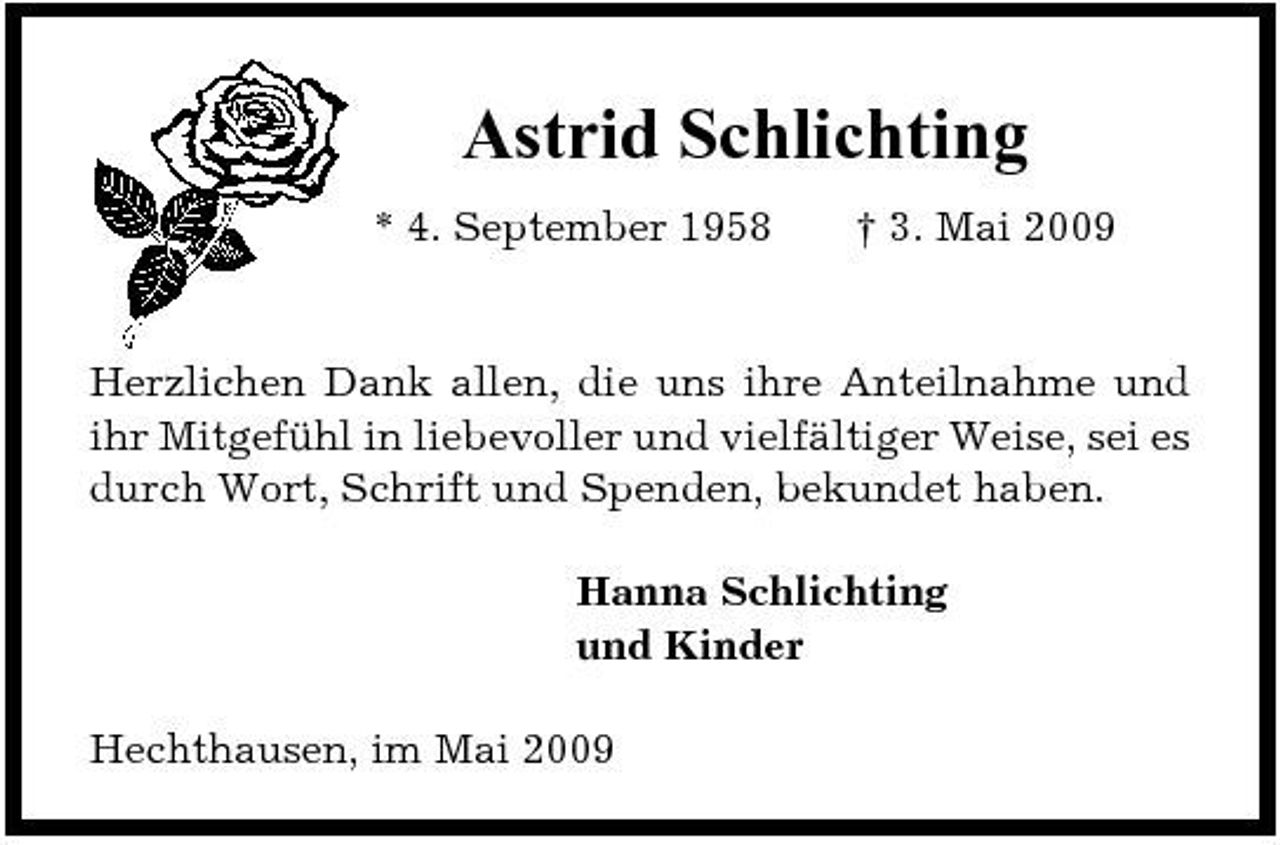 <p>Astrid Schlichting<br />* 4. September 1958 † 3. Mai 2009</p><p>Herzlichen Dank allen, die uns ihre Anteilnahme und ihr Mitgefühl in liebevoller und vielfältiger Weise, sei es durch Wort, Schrift und Spenden, bekundet haben. Hanna Schlichting und Kinder Hechthausen, im Mai 2009</p>