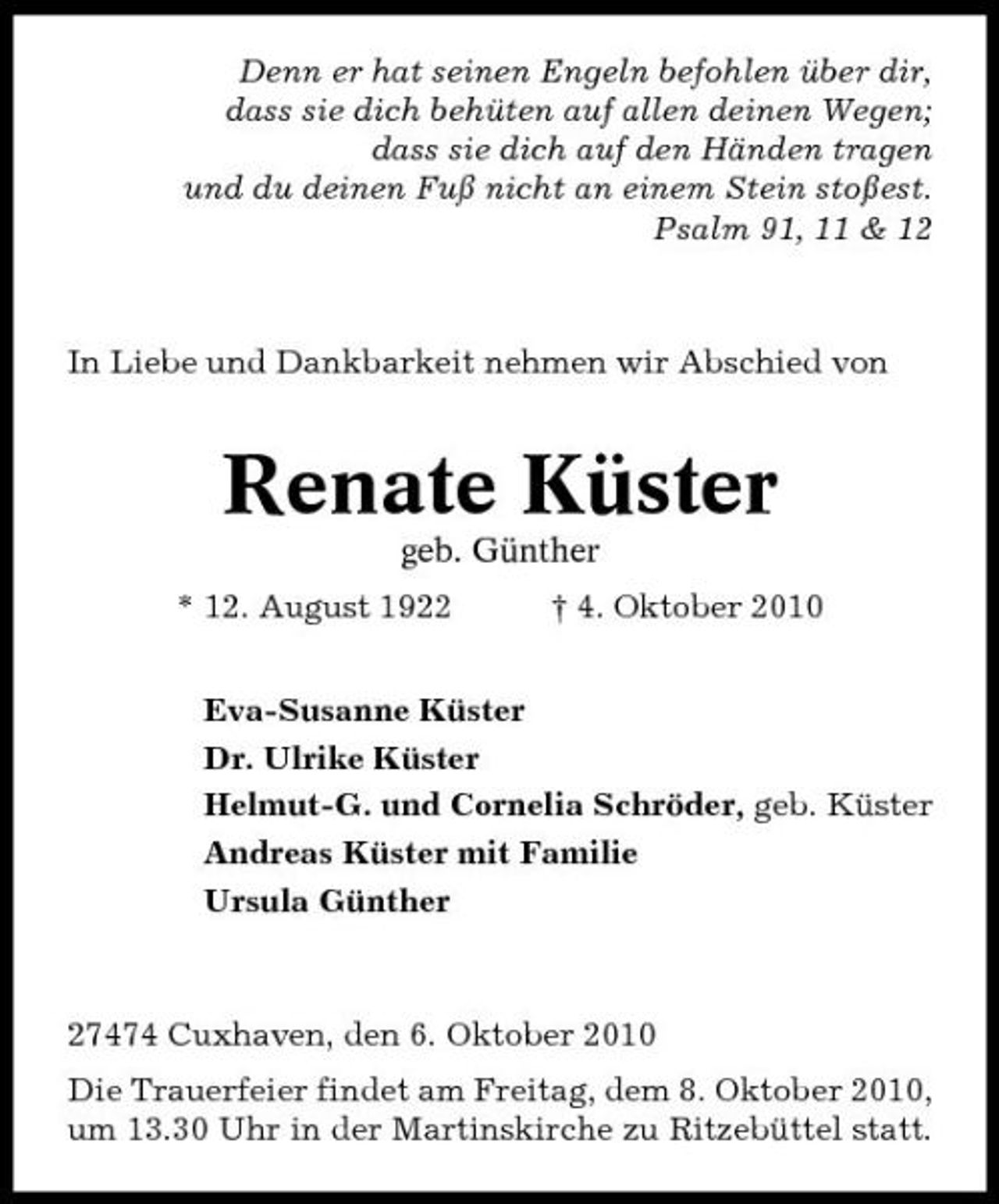 <p>Denn er hat seinen Engeln befohlen über dir, dass sie dich behüten auf allen deinen Wegen; dass sie dich auf den Händen tragen und du deinen Fuß nicht an einem Stein stoßest. Psalm 91, 11 &amp; 12</p><p>In Liebe und Dankbarkeit nehmen wir Abschied von</p><p>Renate Küster<br />geb. Günther * 12. August 1922 † 4. Oktober 2010 Eva-Susanne Küster Dr. Ulrike Küster Helmut-G. und Cornelia Schröder, geb. Küster Andreas Küster mit Familie Ursula Günther</p><p>27474 Cuxhaven, den 6. Oktober 2010 Die Trauerfeier findet am Freitag, dem 8. Oktober 2010, um 13.30 Uhr in der Martinskirche zu Ritzebüttel statt.</p>