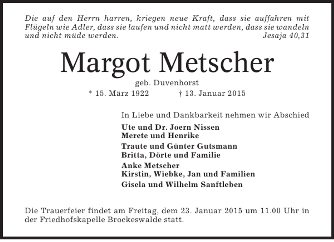 <p>Die auf den Herrn harren, kriegen neue Kraft, dass sie auffahren mit<br />Flügeln wie Adler, dass sie laufen und nicht matt werden, dass sie wandeln<br />und nicht müde werden.<br />Jesaja 40,31</p><p>Margot Metscher<br />geb. Duvenhorst<br />* 15. März 1922<br />† 13. Januar 2015<br />In Liebe und Dankbarkeit nehmen wir Abschied<br />Ute und Dr. Joern Nissen<br />Merete und Henrike<br />Traute und Günter Gutsmann<br />Britta, Dörte und Familie<br />Anke Metscher<br />Kirstin, Wiebke, Jan und Familien<br />Gisela und Wilhelm Sanftleben<br />Die Trauerfeier findet am Freitag, dem 23. Januar 2015 um 11.00 Uhr in<br />der Friedhofskapelle Brockeswalde statt.</p>