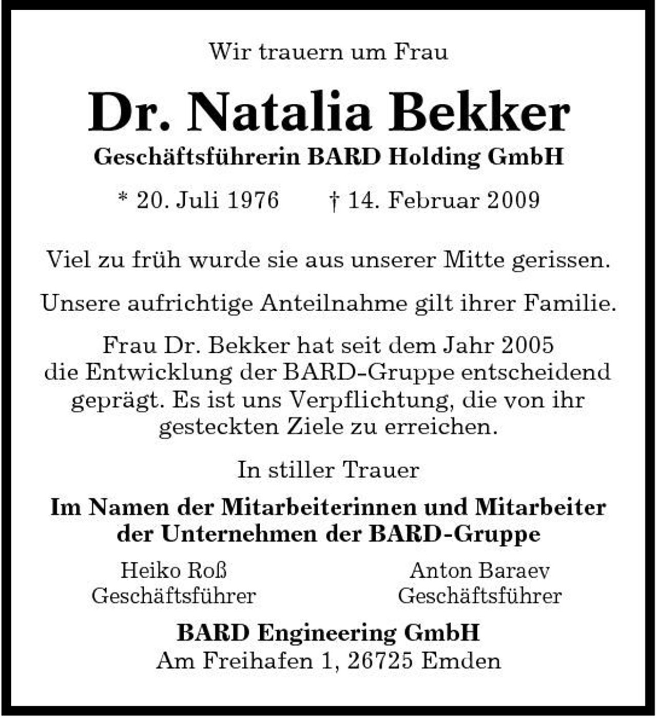 <p>Wir trauern um Frau</p><p>Dr. Natalia Bekker<br />Geschäftsführerin BARD Holding GmbH * 20. Juli 1976 † 14. Februar 2009 Viel zu früh wurde sie aus unserer Mitte gerissen. Unsere aufrichtige Anteilnahme gilt ihrer Familie. Frau Dr. Bekker hat seit dem Jahr 2005 die Entwicklung der BARD-Gruppe entscheidend geprägt. Es ist uns Verpflichtung, die von ihr gesteckten Ziele zu erreichen. In stiller Trauer Im Namen der Mitarbeiterinnen und Mitarbeiter der Unternehmen der BARD-Gruppe<br />Heiko Roß Geschäftsführer Anton Baraev Geschäftsführer</p><p>BARD Engineering GmbH Am Freihafen 1, 26725 Emden</p>