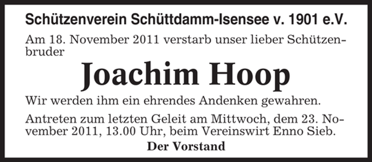<p>Schützenverein Schüttdamm-Isensee v. 1901 e.V.<br />Am 18. November 2011 verstarb unser lieber Schützenbruder</p><p>Joachim Hoop<br />Wir werden ihm ein ehrendes Andenken gewahren.<br />Antreten zum letzten Geleit am Mittwoch, dem 23. November 2011, 13.00 Uhr, beim Vereinswirt Enno Sieb.<br />Der Vorstand</p>