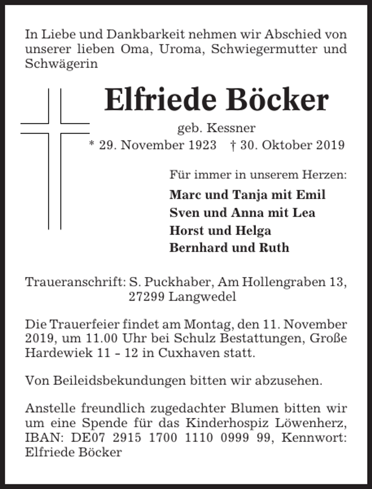 <p>In Liebe und Dankbarkeit nehmen wir Abschied von<br />unserer lieben Oma, Uroma, Schwiegermutter und<br />Schwägerin</p><p>Elfriede Böcker<br />geb. Kessner<br />* 29. November 1923 † 30. Oktober 2019<br />Für immer in unserem Herzen:</p><p>Marc und Tanja mit Emil<br />Sven und Anna mit Lea<br />Horst und Helga<br />Bernhard und Ruth<br />Traueranschrift: S. Puckhaber, Am Hollengraben 13,<br />27299 Langwedel<br />Die Trauerfeier findet am Montag, den 11. November<br />2019, um 11.00 Uhr bei Schulz Bestattungen, Große<br />Hardewiek 11 - 12 in Cuxhaven statt.<br />Von Beileidsbekundungen bitten wir abzusehen.<br />Anstelle freundlich zugedachter Blumen bitten wir<br />um eine Spende für das Kinderhospiz Löwenherz,<br />IBAN: DE07 2915 1700 1119, Kennwort:<br />Elfriede Böcker</p>