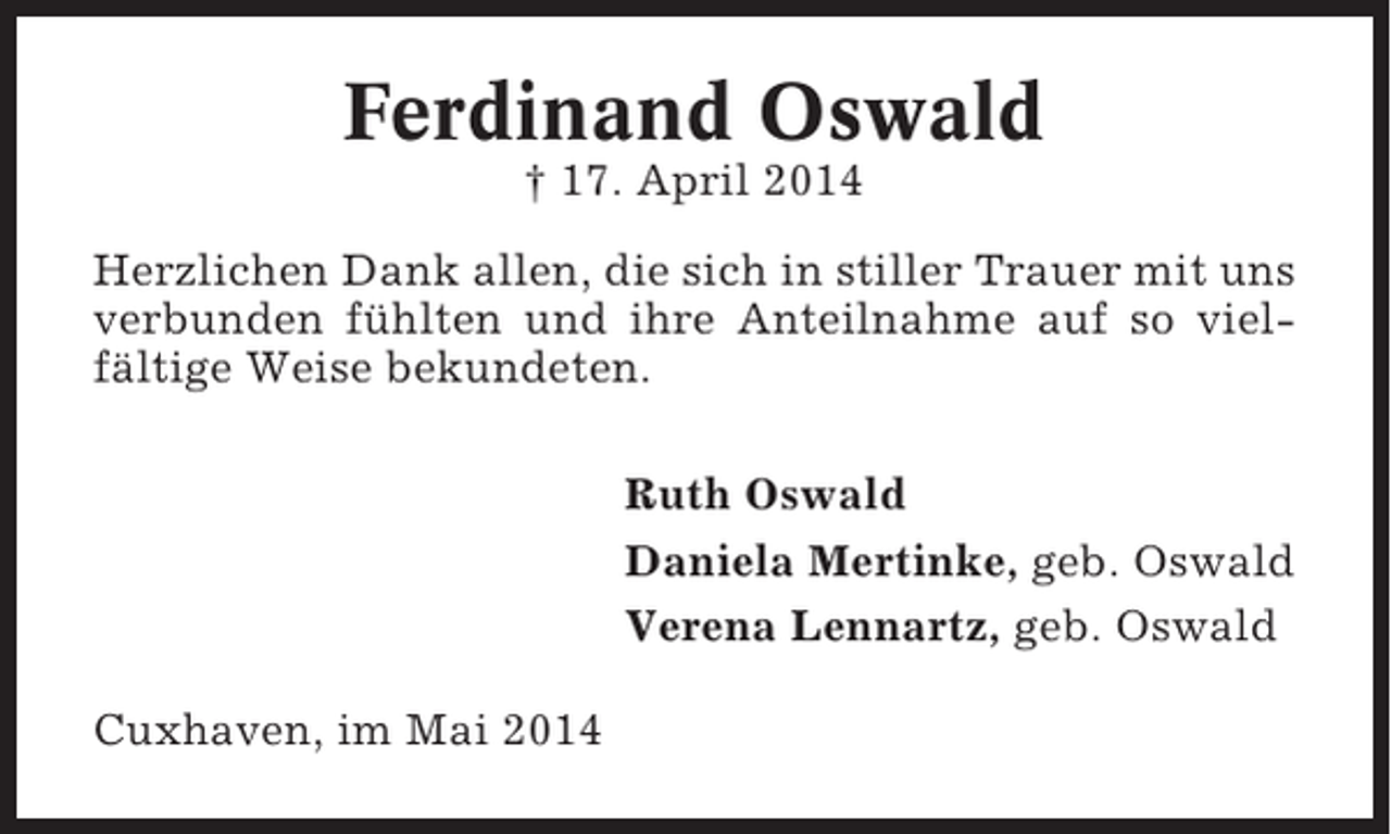 <p>Ferdinand Oswald<br />† 17. April 2014<br />Herzlichen Dank allen, die sich in stiller Trauer mit uns<br />verbunden fühlten und ihre Anteilnahme auf so vielfältige Weise bekundeten.<br />Ruth Oswald<br />Daniela Mertinke, geb. Oswald<br />Verena Lennartz, geb. Oswald<br />Cuxhaven, im Mai 2014</p>