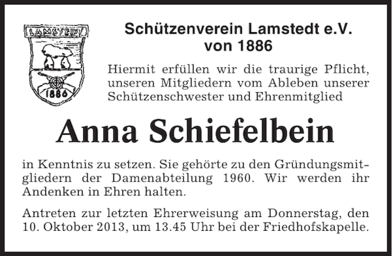 <p>Schützenverein Lamstedt e.V.<br />von 1886<br />Hiermit erfüllen wir die traurige Pflicht,<br />unseren Mitgliedern vom Ableben unserer<br />Schützenschwester und Ehrenmitglied</p><p>Anna Schiefelbein<br />in Kenntnis zu setzen. Sie gehörte zu den Gründungsmitgliedern der Damenabteilung 1960. Wir werden ihr<br />Andenken in Ehren halten.<br />Antreten zur letzten Ehrerweisung am Donnerstag, den<br />10. Oktober 2013, um 13.45 Uhr bei der Friedhofskapelle.</p>