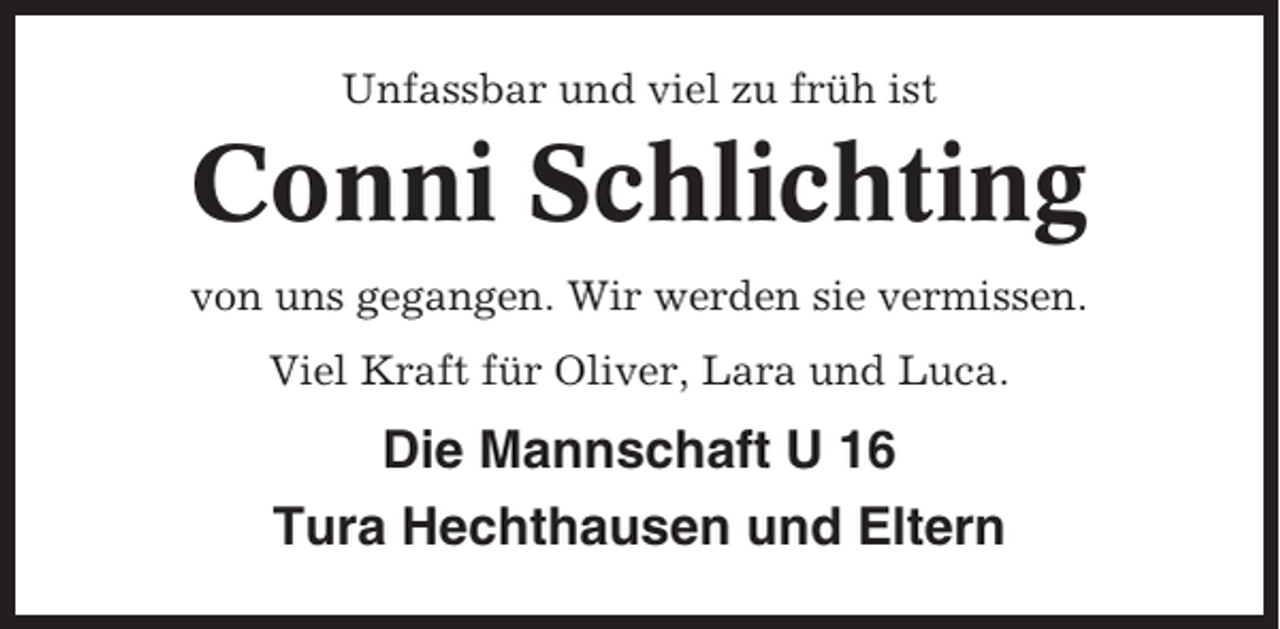 <p>Unfassbar und viel zu früh ist</p><p>Conni Schlichting<br />von uns gegangen. Wir werden sie vermissen.<br />Viel Kraft für Oliver, Lara und Luca.</p><p>Die Mannschaft U 16<br />Tura Hechthausen und Eltern</p>