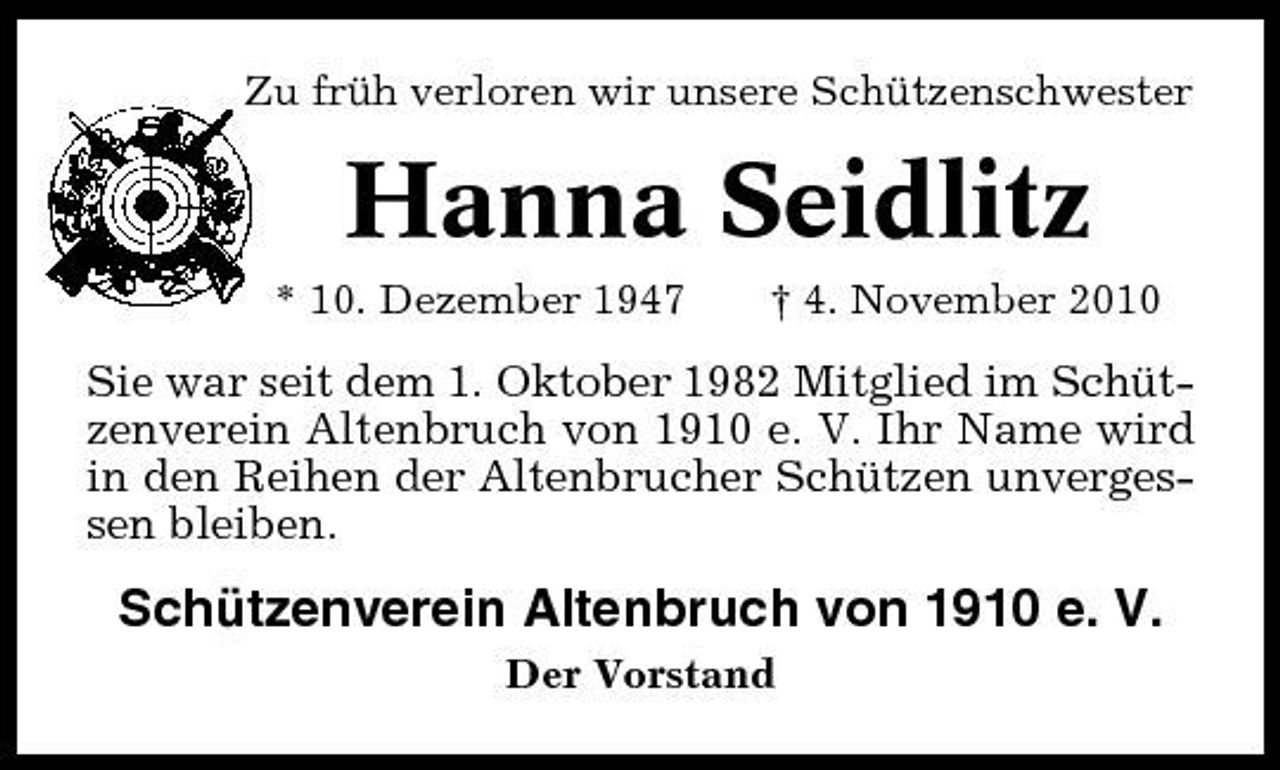 <p>Zu früh verloren wir unsere Schützenschwester</p><p>Hanna Seidlitz<br />* 10. Dezember 1947 † 4. November 2010</p><p>Sie war seit dem 1. Oktober 1982 Mitglied im Schützenverein Altenbruch von 1910 e. V. Ihr Name wird in den Reihen der Altenbrucher Schützen unvergessen bleiben.</p><p>Schützenverein Altenbruch von 1910 e. V.<br />Der Vorstand</p>