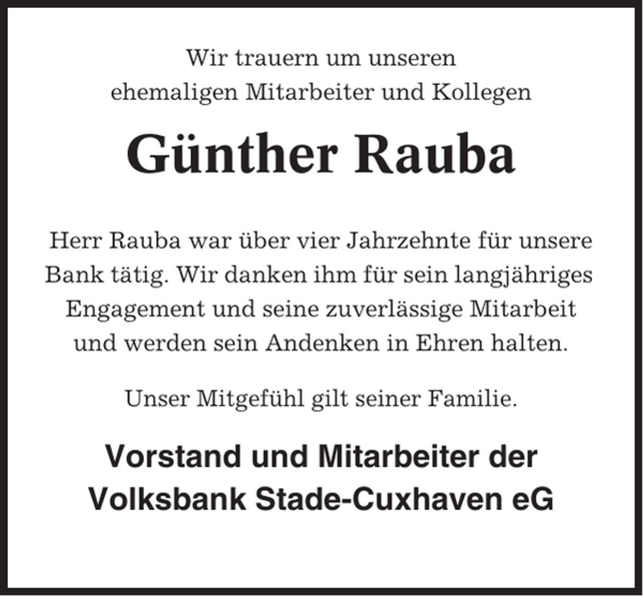 <p>Wir trauern um unseren<br />ehemaligen Mitarbeiter und Kollegen</p><p>Günther Rauba<br />Herr Rauba war über vier Jahrzehnte für unsere<br />Bank tätig. Wir danken ihm für sein langjähriges<br />Engagement und seine zuverlässige Mitarbeit<br />und werden sein Andenken in Ehren halten.<br />Unser Mitgefühl gilt seiner Familie.</p><p>Vorstand und Mitarbeiter der<br />Volksbank Stade-Cuxhaven eG</p>
