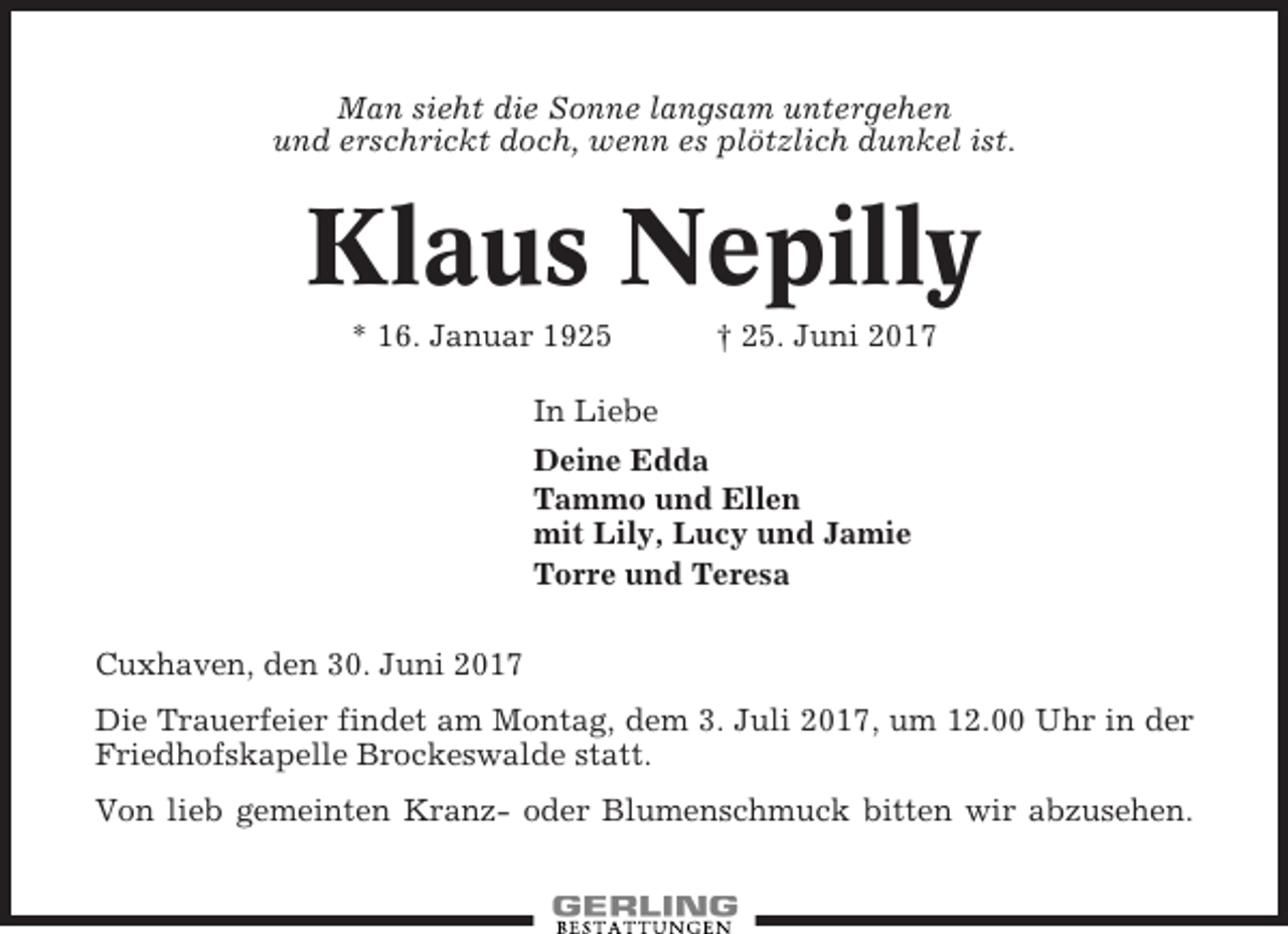 <p>Man sieht die Sonne langsam untergehen<br />und erschrickt doch, wenn es plötzlich dunkel ist.</p><p>Klaus Nepilly<br />* 16. Januar 1925</p><p>† 25. Juni 2017</p><p>In Liebe<br />Deine Edda<br />Tammo und Ellen<br />mit Lily, Lucy und Jamie<br />Torre und Teresa<br />Cuxhaven, den 30. Juni 2017<br />Die Trauerfeier findet am Montag, dem 3. Juli 2017, um 12.00 Uhr in der<br />Friedhofskapelle Brockeswalde statt.<br />Von lieb gemeinten Kranz- oder Blumenschmuck bitten wir abzusehen.</p>