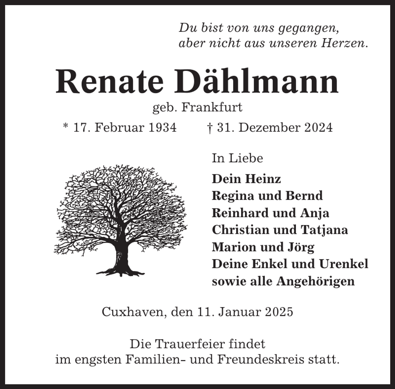<p>Du bist von uns gegangen,<br />aber nicht aus unseren Herzen.</p><p>Renate Dählmann<br />geb. Frankfurt<br />* 17. Februar 1934</p><p>† 31. Dezember 2024<br />In Liebe<br />Dein Heinz<br />Regina und Bernd<br />Reinhard und Anja<br />Christian und Tatjana<br />Marion und Jörg<br />Deine Enkel und Urenkel<br />sowie alle Angehörigen</p><p>Cuxhaven, den 11. Januar 2025<br />Die Trauerfeier findet<br />im engsten Familien- und Freundeskreis statt.</p>