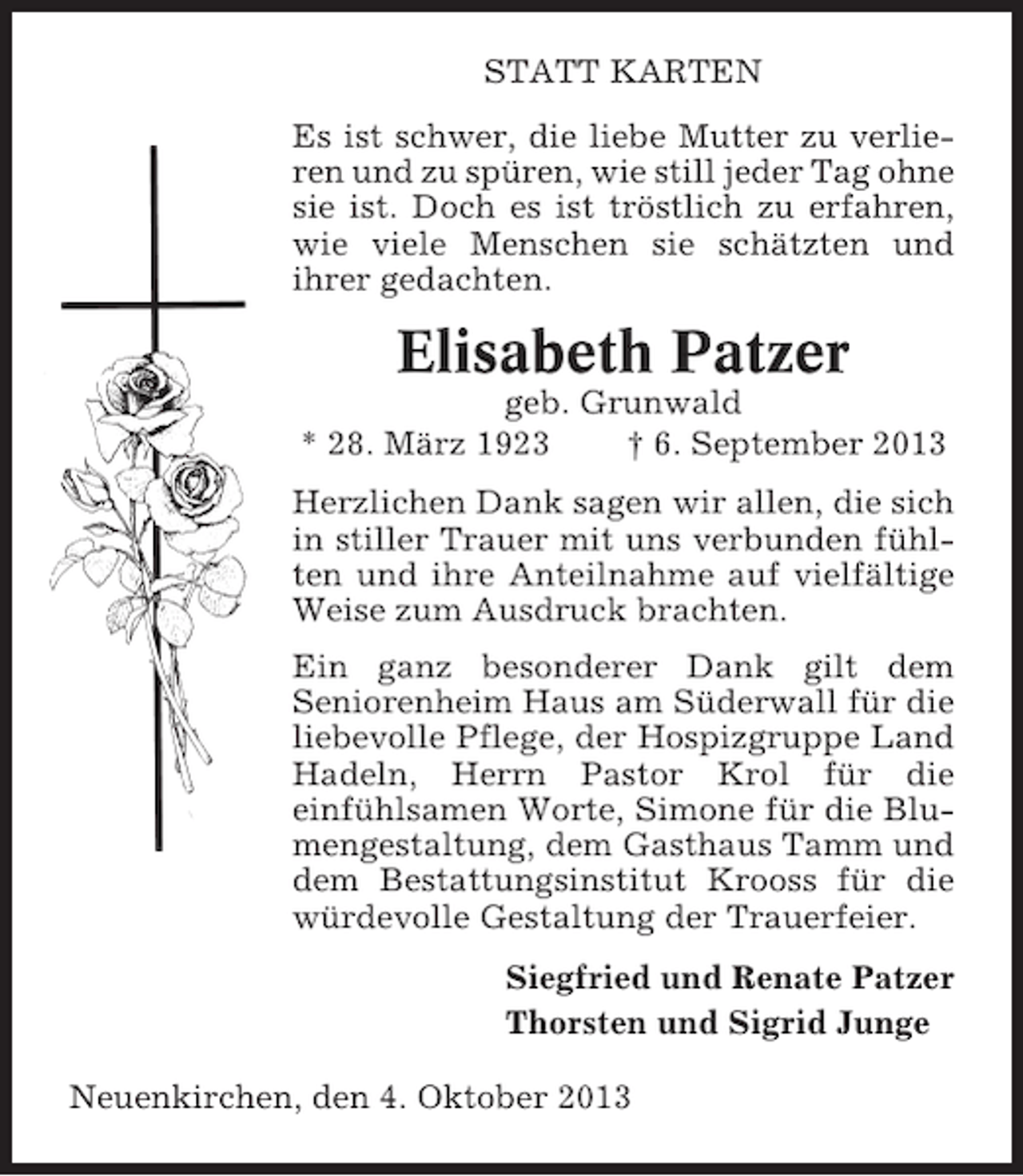 <p>STATT KARTEN<br />Es ist schwer, die liebe Mutter zu verlieren und zu spüren, wie still jeder Tag ohne<br />sie ist. Doch es ist tröstlich zu erfahren,<br />wie viele Menschen sie schätzten und<br />ihrer gedachten.</p><p>Elisabeth Patzer<br />geb. Grunwald<br />* 28. März 1923<br />† 6. September 2013<br />Herzlichen Dank sagen wir allen, die sich<br />in stiller Trauer mit uns verbunden fühlten und ihre Anteilnahme auf vielfältige<br />Weise zum Ausdruck brachten.<br />Ein ganz besonderer Dank gilt dem<br />Seniorenheim Haus am Süderwall für die<br />liebevolle Pflege, der Hospizgruppe Land<br />Hadeln, Herrn Pastor Krol für die<br />einfühlsamen Worte, Simone für die Blumengestaltung, dem Gasthaus Tamm und<br />dem Bestattungsinstitut Krooss für die<br />würdevolle Gestaltung der Trauerfeier.<br />Siegfried und Renate Patzer<br />Thorsten und Sigrid Junge<br />Neuenkirchen, den 4. Oktober 2013</p>