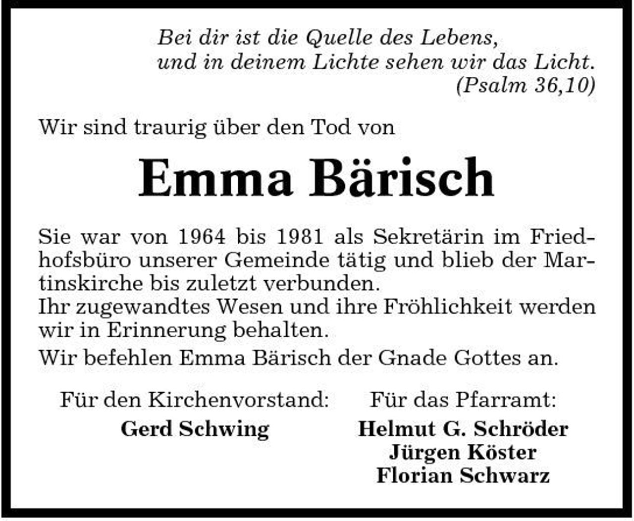 <p>Bei dir ist die Quelle des Lebens, und in deinem Lichte sehen wir das Licht. (Psalm 36,10) Wir sind traurig über den Tod von</p><p>Emma Bärisch<br />Sie war von 1964 bis 1981 als Sekretärin im Friedhofsbüro unserer Gemeinde tätig und blieb der Martinskirche bis zuletzt verbunden. Ihr zugewandtes Wesen und ihre Fröhlichkeit werden wir in Erinnerung behalten. Wir befehlen Emma Bärisch der Gnade Gottes an. Für den Kirchenvorstand: Gerd Schwing Für das Pfarramt: Helmut G. Schröder Jürgen Köster Florian Schwarz</p>