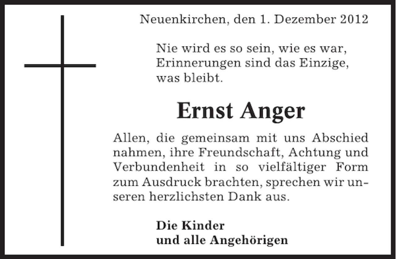<p>Neuenkirchen, den 1. Dezember 2012<br />Nie wird es so sein, wie es war,<br />Erinnerungen sind das Einzige,<br />was bleibt.</p><p>Ernst Anger<br />Allen, die gemeinsam mit uns Abschied<br />nahmen, ihre Freundschaft, Achtung und<br />Verbundenheit in so vielfältiger Form<br />zum Ausdruck brachten, sprechen wir unseren herzlichsten Dank aus.<br />Die Kinder<br />und alle Angehörigen</p>