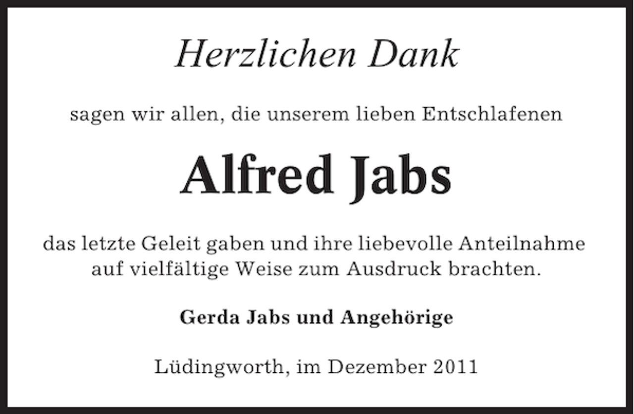 <p>Herzlichen Dank<br />sagen wir allen, die unserem lieben Entschlafenen</p><p>Alfred Jabs<br />das letzte Geleit gaben und ihre liebevolle Anteilnahme<br />auf vielfältige Weise zum Ausdruck brachten.<br />Gerda Jabs und Angehörige<br />Lüdingworth, im Dezember 2011</p>