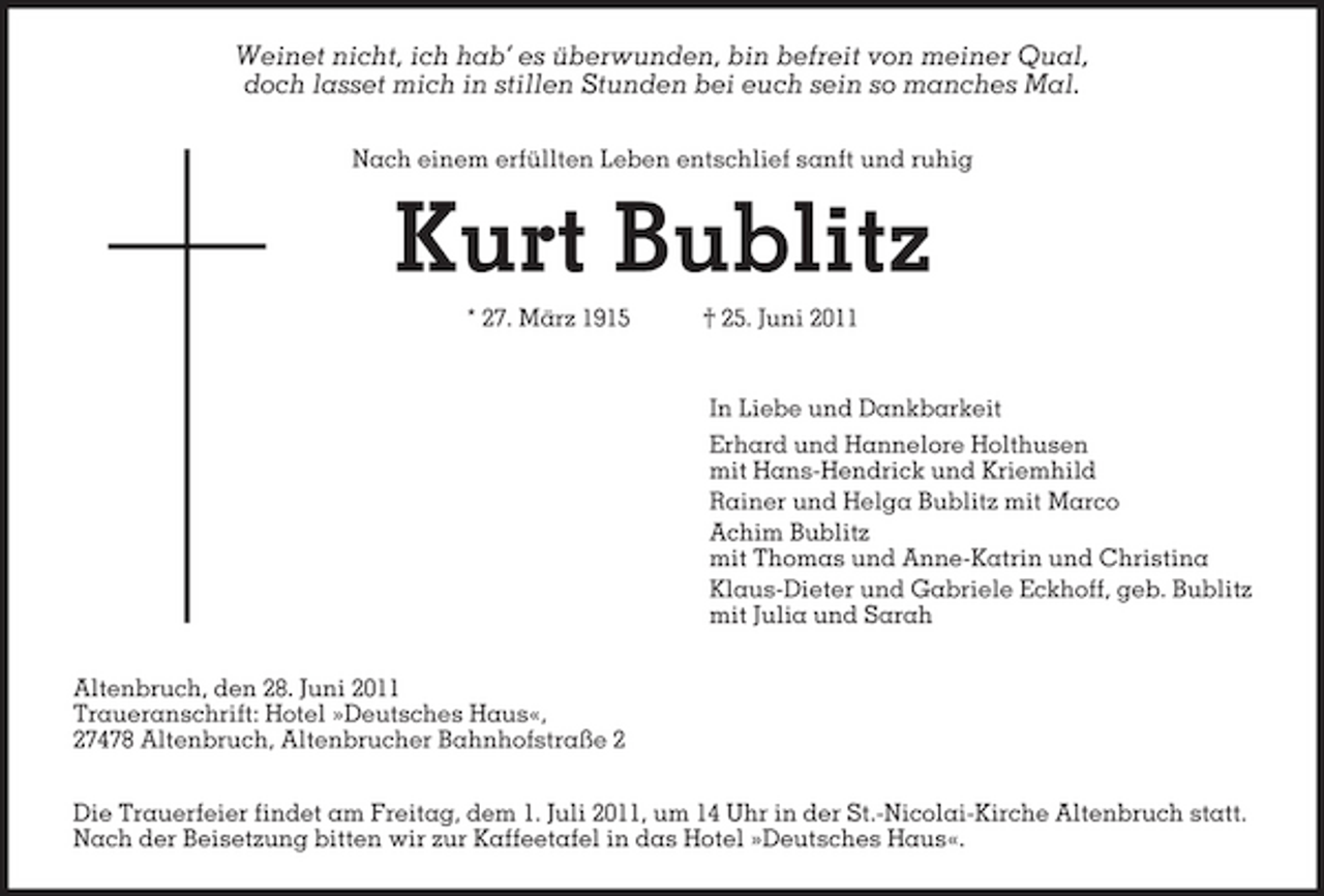 <p>Weinet nicht, ich hab’ es überwunden, bin befreit von meiner Qual, doch lasset mich in stillen Stunden bei euch sein so manches Mal.<br />Nach einem erfüllten Leben entschlief sanft und ruhig</p><p>Kurt Bublitz<br />* 27. März 1915 † 25. Juni 2011 In Liebe und Dankbarkeit Erhard und Hannelore Holthusen mit Hans-Hendrick und Kriemhild Rainer und Helga Bublitz mit Marco Achim Bublitz mit Thomas und Anne-Katrin und Christina Klaus-Dieter und Gabriele Eckhoff, geb. Bublitz mit Julia und Sarah Altenbruch, den 28. Juni 2011 Traueranschrift: Hotel »Deutsches Haus«, 27478 Altenbruch, Altenbrucher Bahnhofstraße 2 Die Trauerfeier findet am Freitag, dem 1. Juli 2011, um 14 Uhr in der St.-Nicolai-Kirche Altenbruch statt. Nach der Beisetzung bitten wir zur Kaffeetafel in das Hotel »Deutsches Haus«.</p>