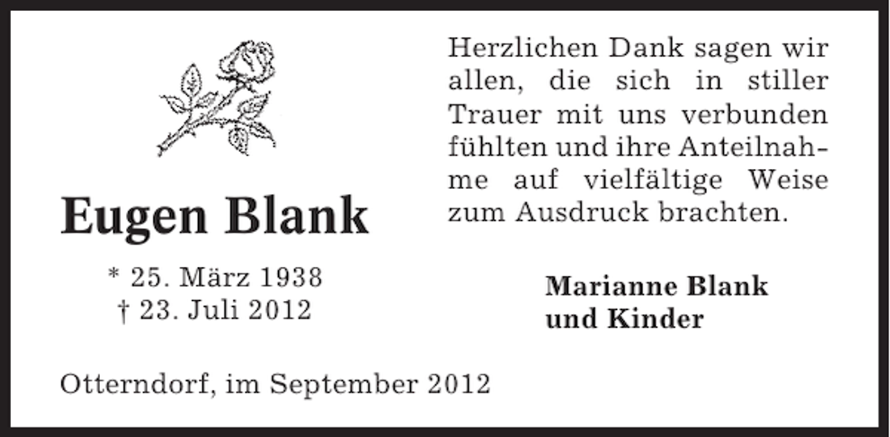 <p>Eugen Blank</p><p>Herzlichen Dank sagen wir<br />allen, die sich in stiller<br />Trauer mit uns verbunden<br />fühlten und ihre Anteilnahme auf vielfältige Weise<br />zum Ausdruck brachten.</p><p>* 25. März 1938<br />† 23. Juli 2012<br />Otterndorf, im September 2012</p><p>Marianne Blank<br />und Kinder</p>