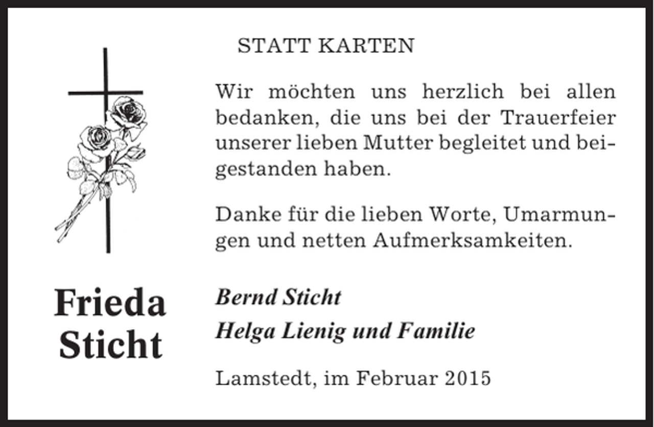 <p>STATT KARTEN<br />Wir möchten uns herzlich bei allen<br />bedanken, die uns bei der Trauerfeier<br />unserer lieben Mutter begleitet und beigestanden haben.<br />Danke für die lieben Worte, Umarmungen und netten Aufmerksamkeiten.</p><p>Frieda<br />Sticht</p><p>Bernd Sticht<br />Helga Lienig und Familie<br />Lamstedt, im Februar 2015</p>