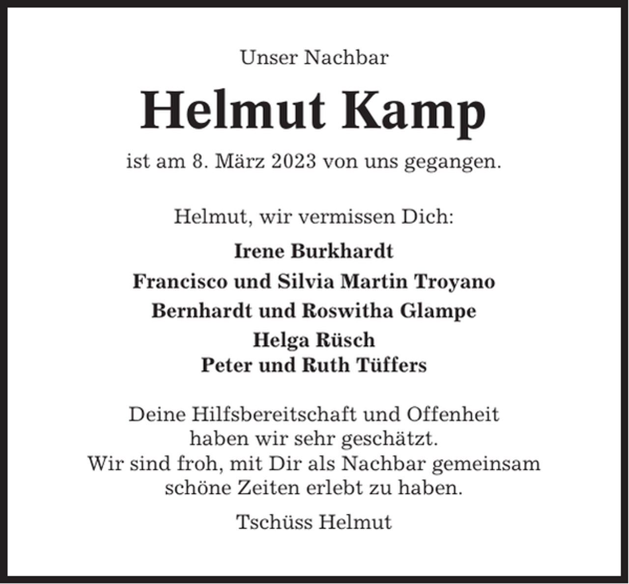 <p>Unser Nachbar</p><p>Helmut Kamp<br />ist am 8. März 2023 von uns gegangen.<br />Helmut, wir vermissen Dich:<br />Irene Burkhardt<br />Francisco und Silvia Martin Troyano<br />Bernhardt und Roswitha Glampe<br />Helga Rüsch<br />Peter und Ruth Tüffers<br />Deine Hilfsbereitschaft und Offenheit<br />haben wir sehr geschätzt.<br />Wir sind froh, mit Dir als Nachbar gemeinsam<br />schöne Zeiten erlebt zu haben.<br />Tschüss Helmut</p>