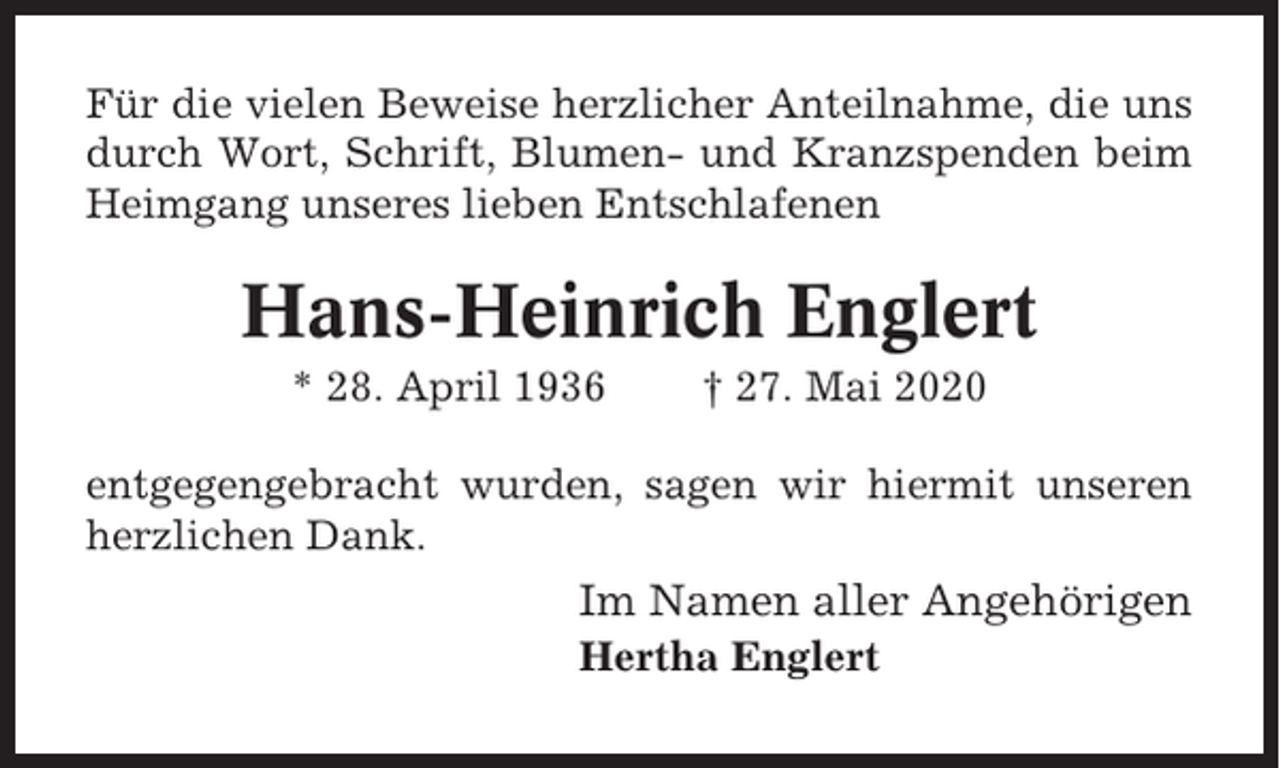 <p>Für die vielen Beweise herzlicher Anteilnahme, die uns<br />durch Wort, Schrift, Blumen- und Kranzspenden beim<br />Heimgang unseres lieben Entschlafenen</p><p>Hans-Heinrich Englert<br />* 28. April 1936</p><p>† 27. Mai 2020</p><p>entgegengebracht wurden, sagen wir hiermit unseren<br />herzlichen Dank.</p><p>Im Namen aller Angehörigen<br />Hertha Englert</p>
