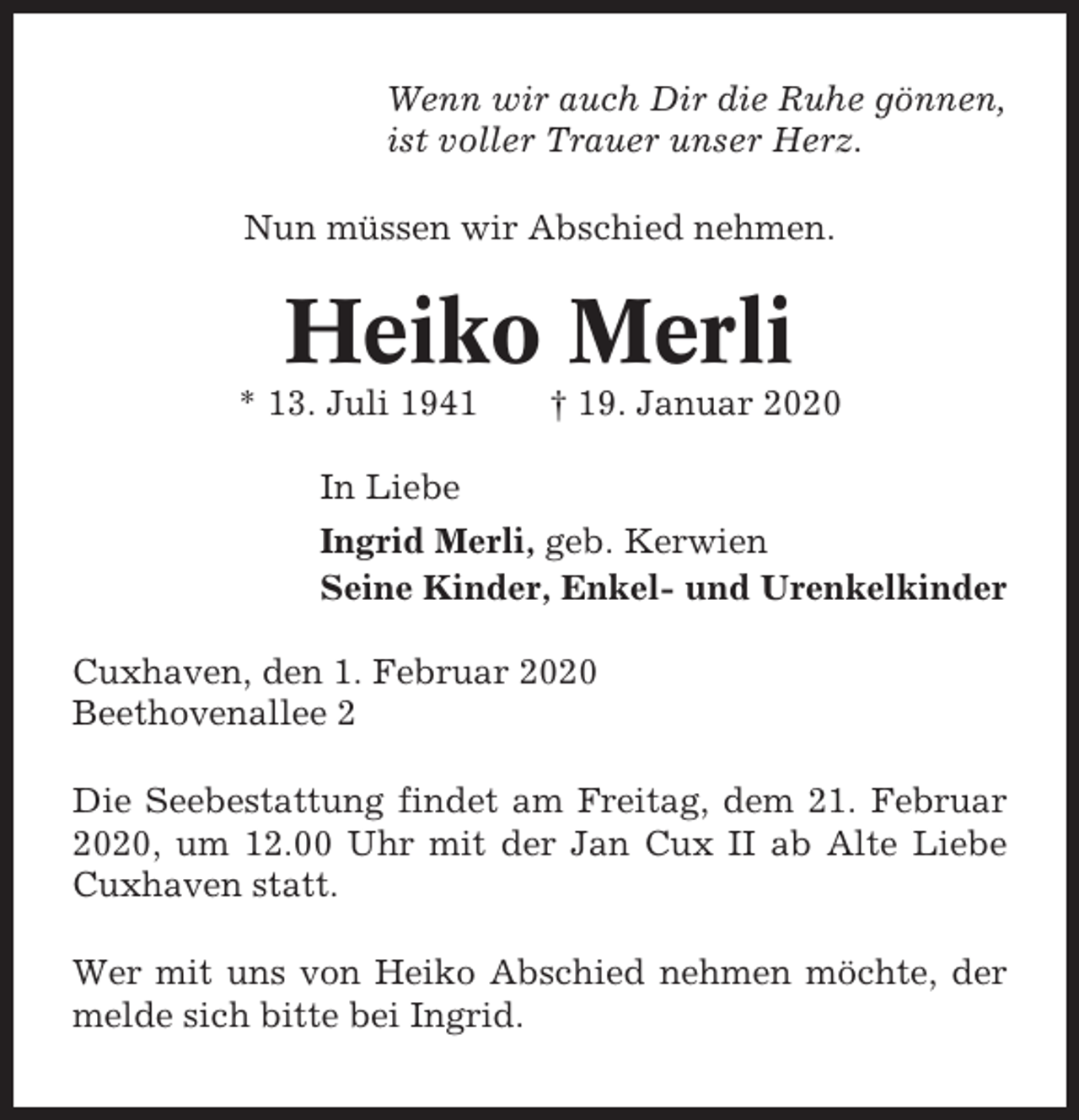 <p>Wenn wir auch Dir die Ruhe gönnen,<br />ist voller Trauer unser Herz.<br />Nun müssen wir Abschied nehmen.</p><p>Heiko Merli<br />* 13. Juli 1941</p><p>† 19. Januar 2020</p><p>In Liebe<br />Ingrid Merli, geb. Kerwien<br />Seine Kinder, Enkel- und Urenkelkinder<br />Cuxhaven, den 1. Februar 2020<br />Beethovenallee 2<br />Die Seebestattung findet am Freitag, dem 21. Februar<br />2020, um 12.00 Uhr mit der Jan Cux II ab Alte Liebe<br />Cuxhaven statt.<br />Wer mit uns von Heiko Abschied nehmen möchte, der<br />melde sich bitte bei Ingrid.</p>