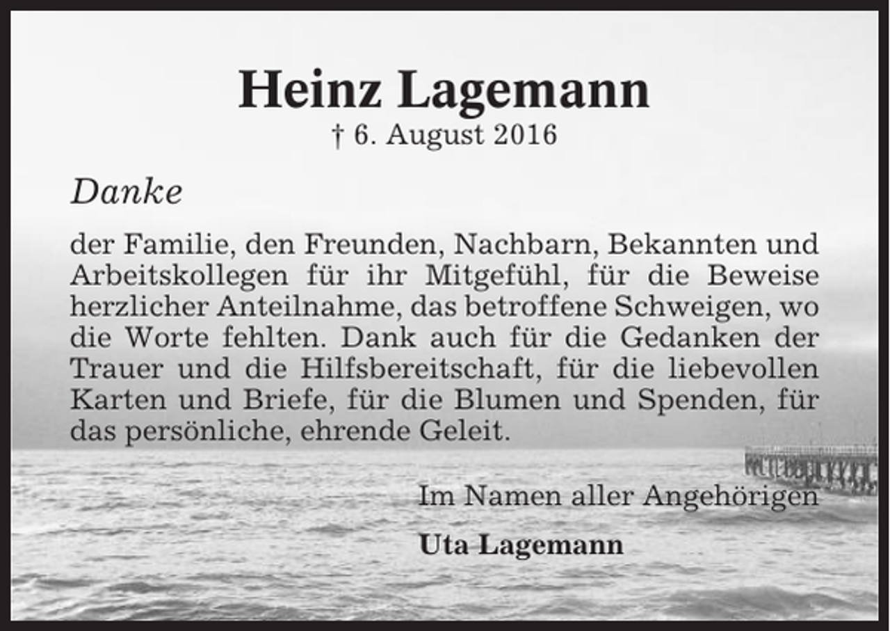 <p>Heinz Lagemann<br />† 6. August 2016</p><p>Danke<br />der Familie, den Freunden, Nachbarn, Bekannten und<br />Arbeitskollegen für ihr Mitgefühl, für die Beweise<br />herzlicher Anteilnahme, das betroffene Schweigen, wo<br />die Worte fehlten. Dank auch für die Gedanken der<br />Trauer und die Hilfsbereitschaft, für die liebevollen<br />Karten und Briefe, für die Blumen und Spenden, für<br />das persönliche, ehrende Geleit.<br />Im Namen aller Angehörigen<br />Uta Lagemann</p>