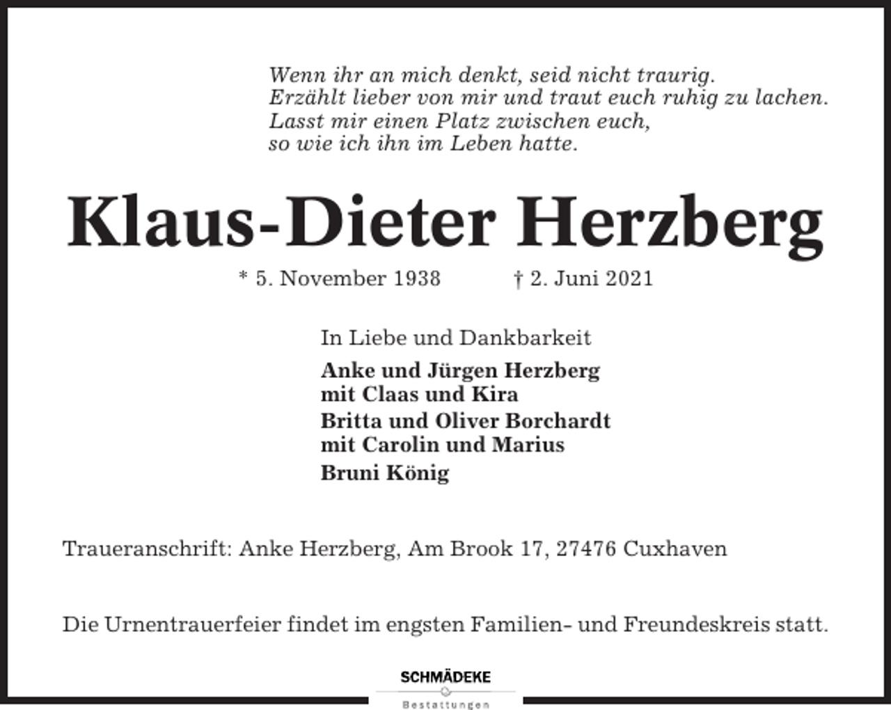 <p>Wenn ihr an mich denkt, seid nicht traurig.<br />Erzählt lieber von mir und traut euch ruhig zu lachen.<br />Lasst mir einen Platz zwischen euch,<br />so wie ich ihn im Leben hatte.</p><p>Klaus-Dieter Herzberg<br />* 5. November 1938</p><p>† 2. Juni 2021</p><p>In Liebe und Dankbarkeit<br />Anke und Jürgen Herzberg<br />mit Claas und Kira<br />Britta und Oliver Borchardt<br />mit Carolin und Marius<br />Bruni König</p><p>Traueranschrift: Anke Herzberg, Am Brook 17, 27476 Cuxhaven</p><p>Die Urnentrauerfeier findet im engsten Familien- und Freundeskreis statt.</p>