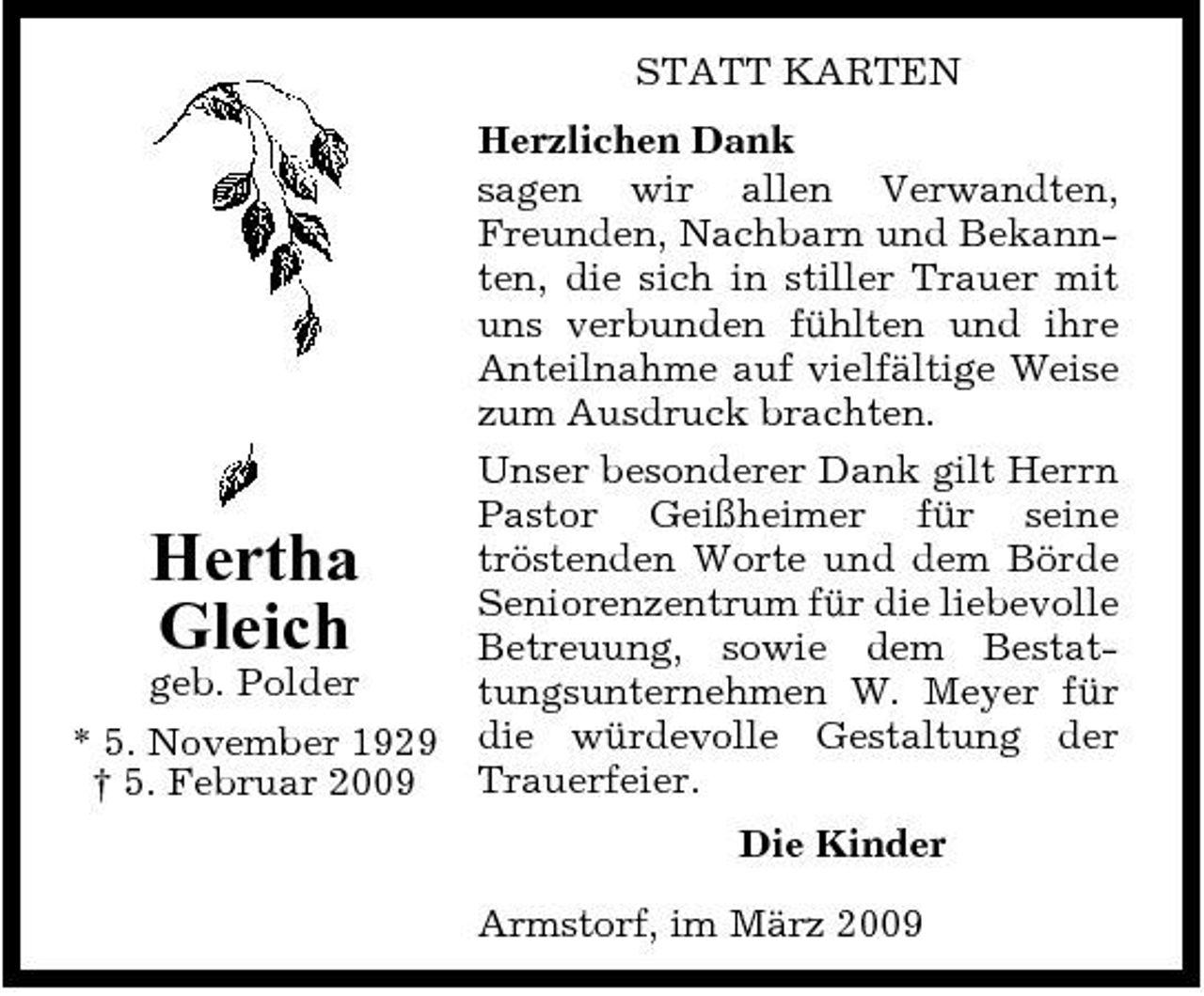 <p>STATT KARTEN Herzlichen Dank sagen wir allen Verwandten, Freunden, Nachbarn und Bekannten, die sich in stiller Trauer mit uns verbunden fühlten und ihre Anteilnahme auf vielfältige Weise zum Ausdruck brachten. Unser besonderer Dank gilt Herrn Pastor Geißheimer für seine tröstenden Worte und dem Börde Seniorenzentrum für die liebevolle Betreuung, sowie dem Bestatgeb. Polder tungsunternehmen W. Meyer für * 5. November 1929 die würdevolle Gestaltung der Trauerfeier. † 5. Februar 2009</p><p>Hertha Gleich</p><p>Die Kinder Armstorf, im März 2009</p>