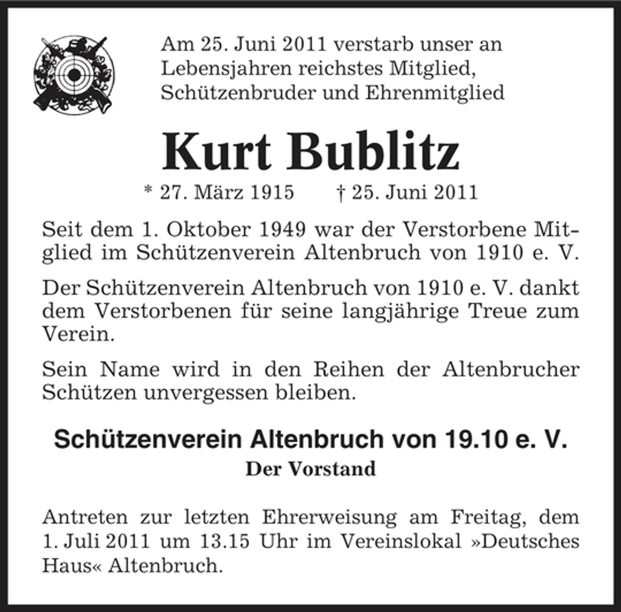 <p>Am 25. Juni 2011 verstarb unser an Lebensjahren reichstes Mitglied, Schützenbruder und Ehrenmitglied</p><p>Kurt Bublitz<br />* 27. März 1915 † 25. Juni 2011</p><p>Seit dem 1. Oktober 1949 war der Verstorbene Mitglied im Schützenverein Altenbruch von 1910 e. V. Der Schützenverein Altenbruch von 1910 e. V. dankt dem Verstorbenen für seine langjährige Treue zum Verein. Sein Name wird in den Reihen der Altenbrucher Schützen unvergessen bleiben.</p><p>Schützenverein Altenbruch von 19.10 e. V.<br />Der Vorstand Antreten zur letzten Ehrerweisung am Freitag, dem 1. Juli 2011 um 13.15 Uhr im Vereinslokal »Deutsches Haus« Altenbruch.</p>