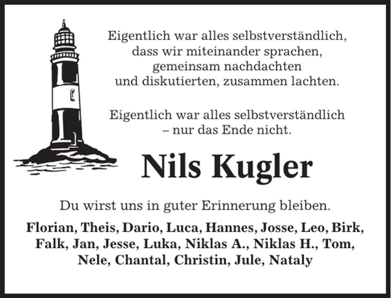 <p>Eigentlich war alles selbstverständlich,<br />dass wir miteinander sprachen,<br />gemeinsam nachdachten<br />und diskutierten, zusammen lachten.<br />Eigentlich war alles selbstverständlich<br />– nur das Ende nicht.</p><p>Nils Kugler<br />Du wirst uns in guter Erinnerung bleiben.<br />Florian, Theis, Dario, Luca, Hannes, Josse, Leo, Birk,<br />Falk, Jan, Jesse, Luka, Niklas A., Niklas H., Tom,<br />Nele, Chantal, Christin, Jule, Nataly</p>