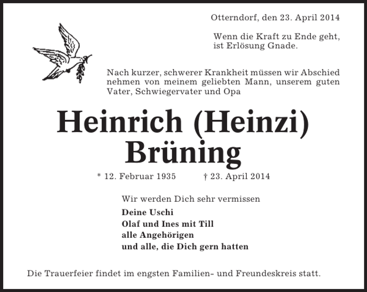 <p>Otterndorf, den 23. April 2014<br />Wenn die Kraft zu Ende geht,<br />ist Erlösung Gnade.<br />Nach kurzer, schwerer Krankheit müssen wir Abschied<br />nehmen von meinem geliebten Mann, unserem guten<br />Vater, Schwiegervater und Opa</p><p>Heinrich (Heinzi)<br />Brüning<br />* 12. Februar 1935</p><p>† 23. April 2014</p><p>Wir werden Dich sehr vermissen<br />Deine Uschi<br />Olaf und Ines mit Till<br />alle Angehörigen<br />und alle, die Dich gern hatten<br />Die Trauerfeier findet im engsten Familien- und Freundeskreis statt.</p>