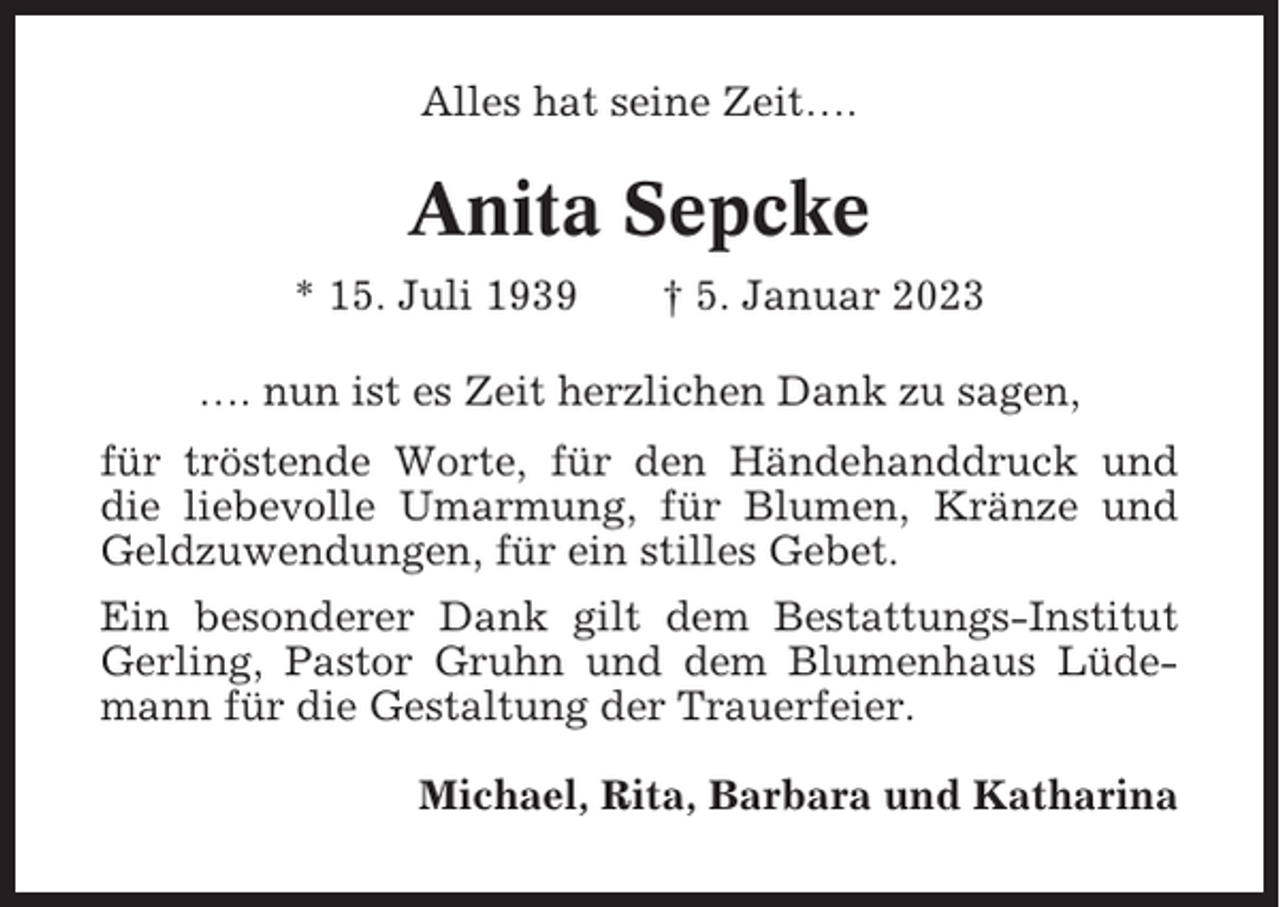 <p>Alles hat seine Zeit….</p><p>Anita Sepcke<br />* 15. Juli 1939</p><p>† 5. Januar 2023</p><p>…. nun ist es Zeit herzlichen Dank zu sagen,<br />für tröstende Worte, für den Händehanddruck und<br />die liebevolle Umarmung, für Blumen, Kränze und<br />Geldzuwendungen, für ein stilles Gebet.<br />Ein besonderer Dank gilt dem Bestattungs-Institut<br />Gerling, Pastor Gruhn und dem Blumenhaus Lüdemann für die Gestaltung der Trauerfeier.<br />Michael, Rita, Barbara und Katharina</p>