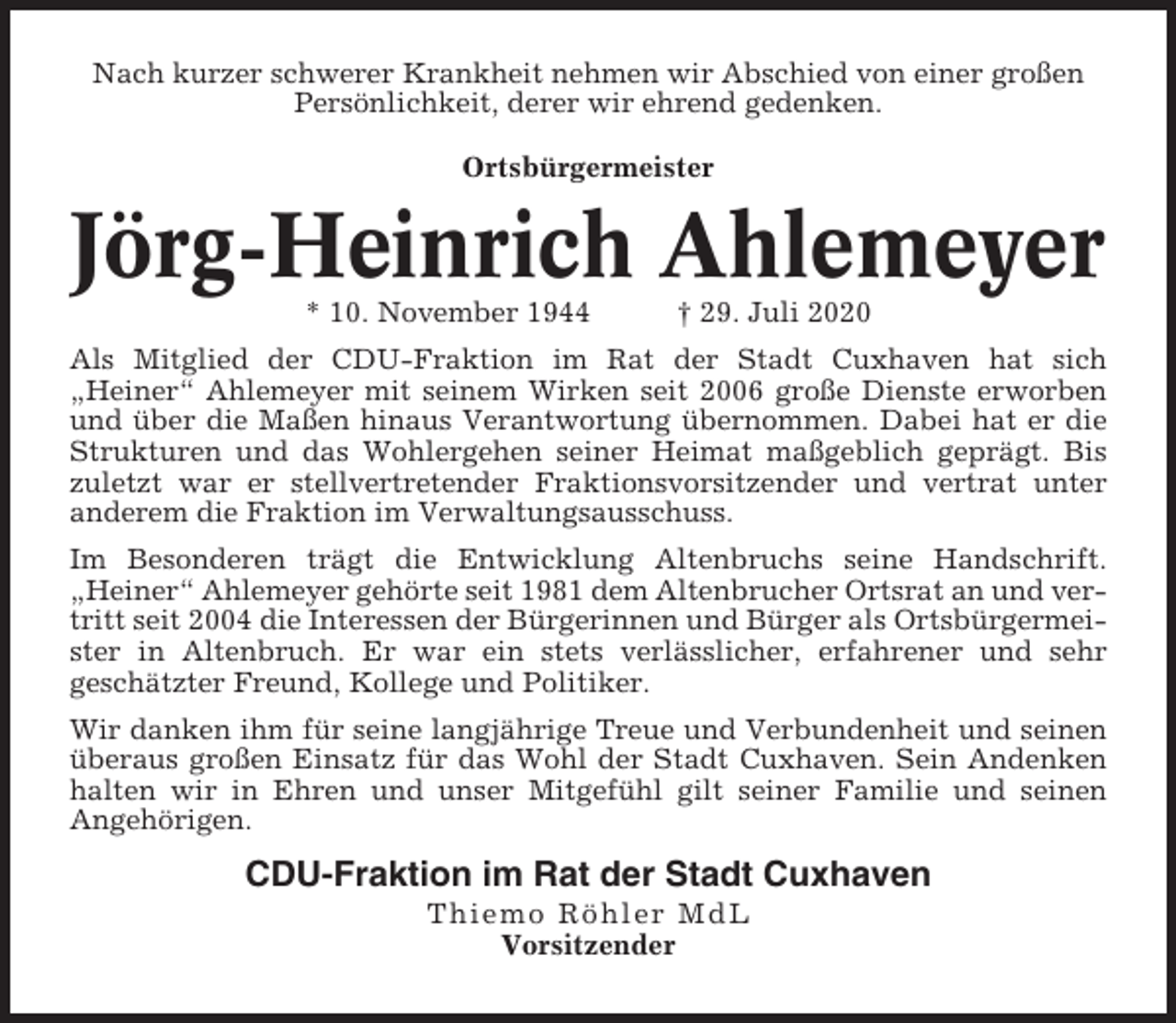 <p>Nach kurzer schwerer Krankheit nehmen wir Abschied von einer großen<br />Persönlichkeit, derer wir ehrend gedenken.<br />Ortsbürgermeister</p><p>Jörg-Heinrich Ahlemeyer<br />* 10. November 1944</p><p>† 29. Juli 2020</p><p>Als Mitglied der CDU-Fraktion im Rat der Stadt Cuxhaven hat sich<br />„Heiner“ Ahlemeyer mit seinem Wirken seit 2006 große Dienste erworben<br />und über die Maßen hinaus Verantwortung übernommen. Dabei hat er die<br />Strukturen und das Wohlergehen seiner Heimat maßgeblich geprägt. Bis<br />zuletzt war er stellvertretender Fraktionsvorsitzender und vertrat unter<br />anderem die Fraktion im Verwaltungsausschuss.<br />Im Besonderen trägt die Entwicklung Altenbruchs seine Handschrift.<br />„Heiner“ Ahlemeyer gehörte seit 1981 dem Altenbrucher Ortsrat an und vertritt seit 2004 die Interessen der Bürgerinnen und Bürger als Ortsbürgermeister in Altenbruch. Er war ein stets verlässlicher, erfahrener und sehr<br />geschätzter Freund, Kollege und Politiker.<br />Wir danken ihm für seine langjährige Treue und Verbundenheit und seinen<br />überaus großen Einsatz für das Wohl der Stadt Cuxhaven. Sein Andenken<br />halten wir in Ehren und unser Mitgefühl gilt seiner Familie und seinen<br />Angehörigen.</p><p>CDU-Fraktion im Rat der Stadt Cuxhaven<br />Thi em o Röhler MdL<br />Vorsitzender</p>