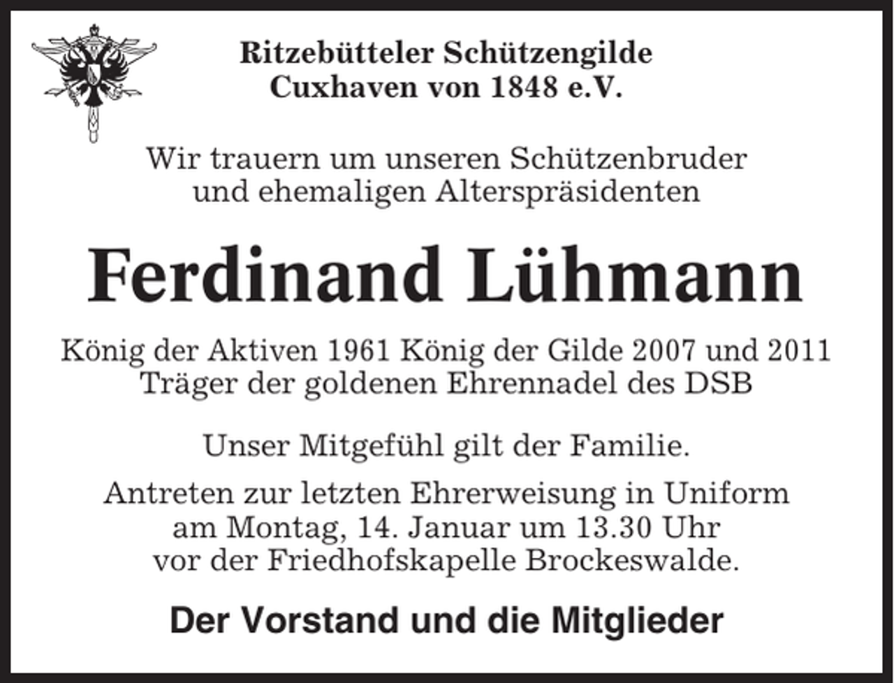 <p>Ritzebütteler Schützengilde<br />Cuxhaven von 1848 e.V.<br />Wir trauern um unseren Schützenbruder<br />und ehemaligen Alterspräsidenten</p><p>Ferdinand Lühmann<br />König der Aktiven 1961 König der Gilde 2007 und 2011<br />Träger der goldenen Ehrennadel des DSB<br />Unser Mitgefühl gilt der Familie.<br />Antreten zur letzten Ehrerweisung in Uniform<br />am Montag, 14. Januar um 13.30 Uhr<br />vor der Friedhofskapelle Brockeswalde.</p><p>Der Vorstand und die Mitglieder</p>