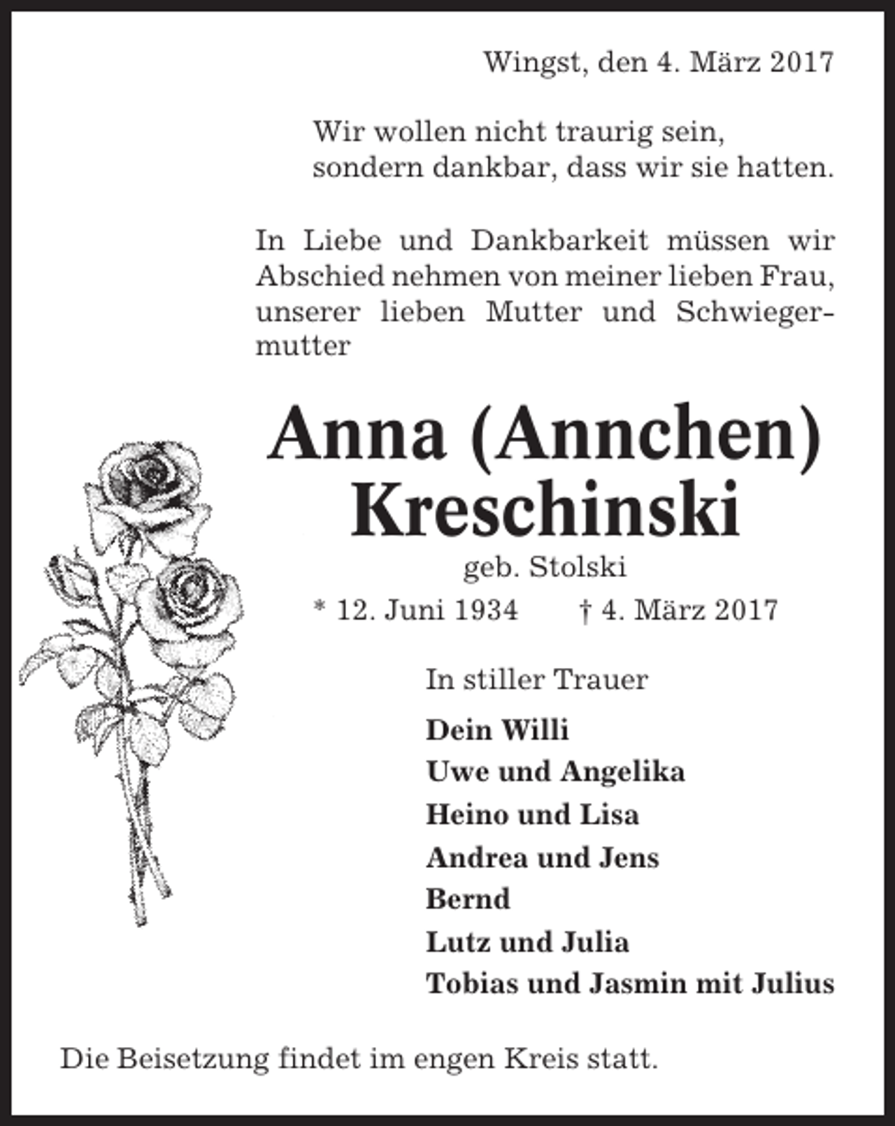 <p>Wingst, den 4. März 2017<br />Wir wollen nicht traurig sein,<br />sondern dankbar, dass wir sie hatten.<br />In Liebe und Dankbarkeit müssen wir<br />Abschied nehmen von meiner lieben Frau,<br />unserer lieben Mutter und Schwiegermutter</p><p>Anna (Annchen)<br />Kreschinski<br />geb. Stolski<br />* 12. Juni 1934<br />† 4. März 2017<br />In stiller Trauer<br />Dein Willi<br />Uwe und Angelika<br />Heino und Lisa<br />Andrea und Jens<br />Bernd<br />Lutz und Julia<br />Tobias und Jasmin mit Julius<br />Die Beisetzung findet im engen Kreis statt.</p>