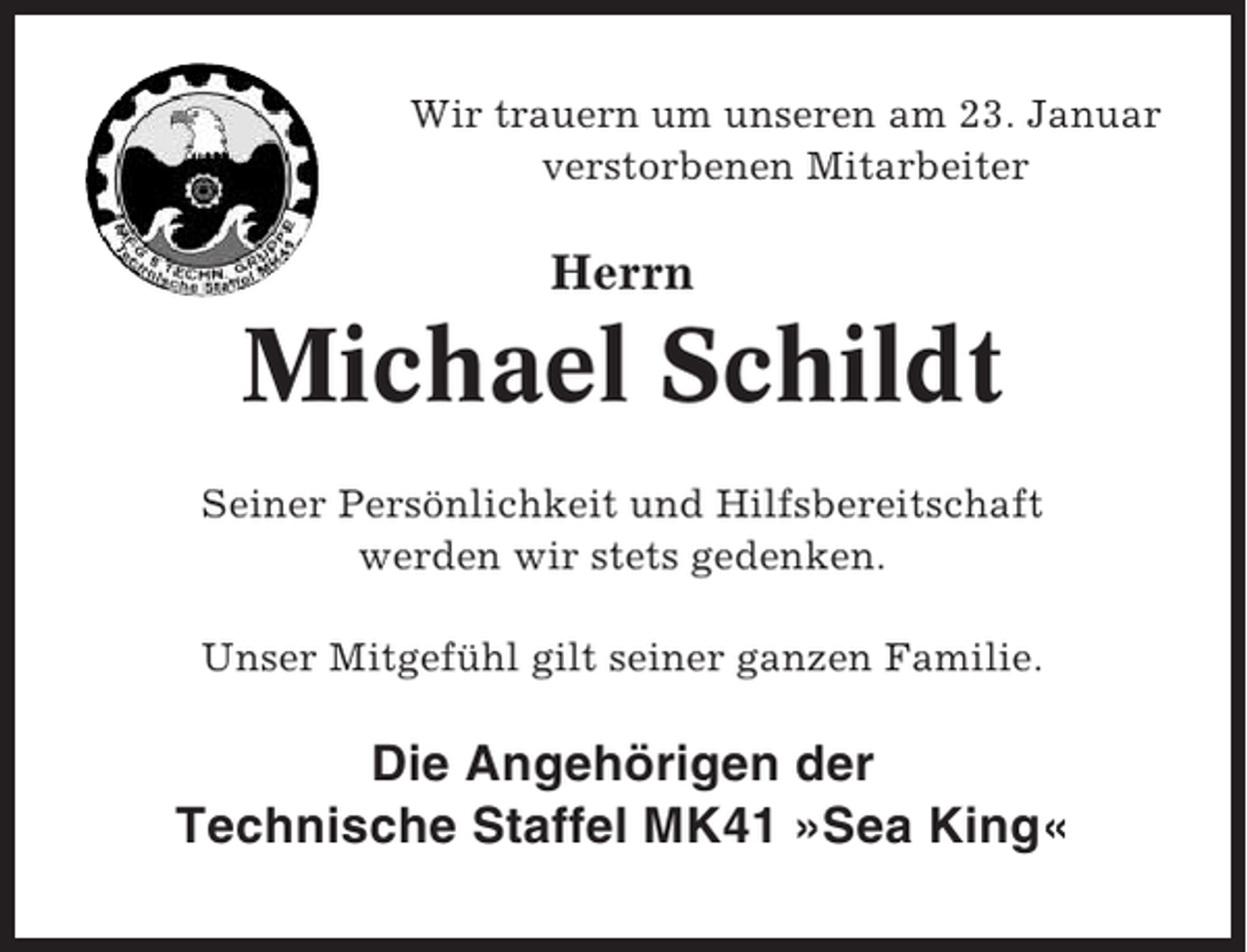 <p>Wir trauern um unseren am 23. Januar<br />verstorbenen Mitarbeiter</p><p>Herrn</p><p>Michael Schildt<br />Seiner Persönlichkeit und Hilfsbereitschaft<br />werden wir stets gedenken.<br />Unser Mitgefühl gilt seiner ganzen Familie.</p><p>Die Angehörigen der<br />Technische Staffel MK41 »Sea King«</p>