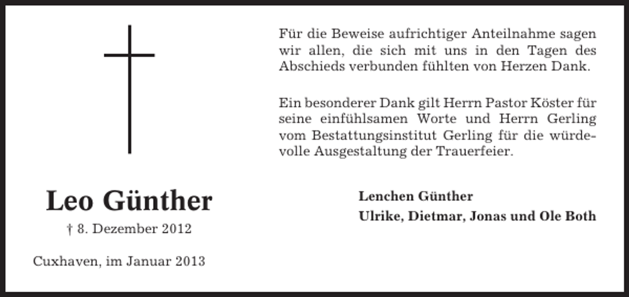 <p>Für die Beweise aufrichtiger Anteilnahme sagen<br />wir allen, die sich mit uns in den Tagen des<br />Abschieds verbunden fühlten von Herzen Dank.<br />Ein besonderer Dank gilt Herrn Pastor Köster für<br />seine einfühlsamen Worte und Herrn Gerling<br />vom Bestattungsinstitut Gerling für die würdevolle Ausgestaltung der Trauerfeier.</p><p>Leo Günther<br />† 8. Dezember 2012<br />Cuxhaven, im Januar 2013</p><p>Lenchen Günther<br />Ulrike, Dietmar, Jonas und Ole Both</p>