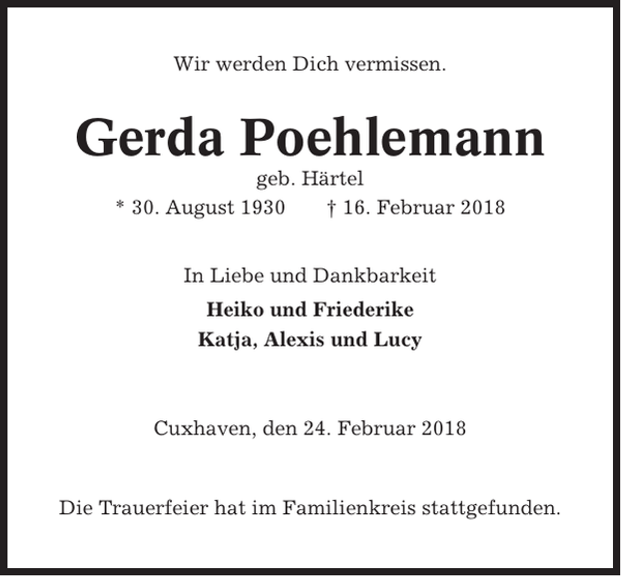 <p>Wir werden Dich vermissen.</p><p>Gerda Poehlemann<br />geb. Härtel<br />* 30. August 1930<br />† 16. Februar 2018<br />In Liebe und Dankbarkeit<br />Heiko und Friederike<br />Katja, Alexis und Lucy</p><p>Cuxhaven, den 24. Februar 2018</p><p>Die Trauerfeier hat im Familienkreis stattgefunden.</p>