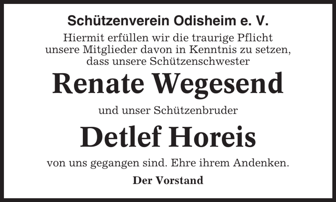 <p>Schützenverein Odisheim e. V.<br />Hiermit erfüllen wir die traurige Pflicht<br />unsere Mitglieder davon in Kenntnis zu setzen,<br />dass unsere Schützenschwester</p><p>Renate Wegesend<br />und unser Schützenbruder</p><p>Detlef Horeis<br />von uns gegangen sind. Ehre ihrem Andenken.<br />Der Vorstand</p>