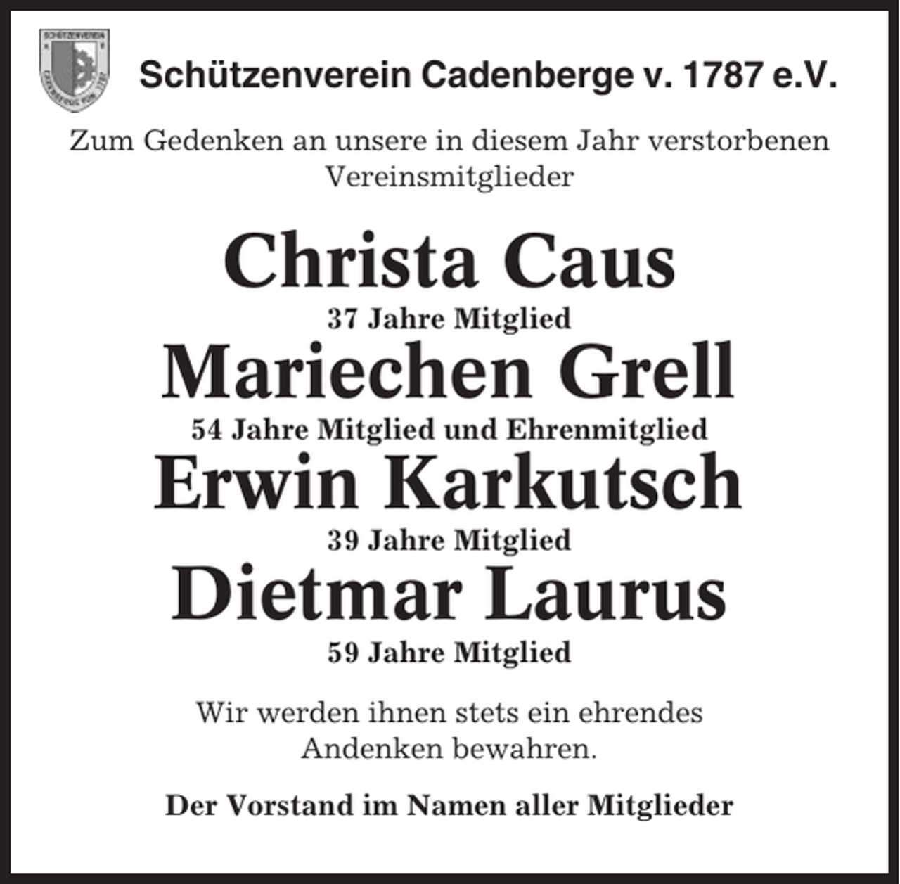 <p>Schützenverein Cadenberge v. 1787 e.V.<br />Zum Gedenken an unsere in diesem Jahr verstorbenen<br />Vereinsmitglieder</p><p>Christa Caus<br />37 Jahre Mitglied</p><p>Mariechen Grell<br />54 Jahre Mitglied und Ehrenmitglied</p><p>Erwin Karkutsch<br />39 Jahre Mitglied</p><p>Dietmar Laurus<br />59 Jahre Mitglied<br />Wir werden ihnen stets ein ehrendes<br />Andenken bewahren.<br />Der Vorstand im Namen aller Mitglieder</p>