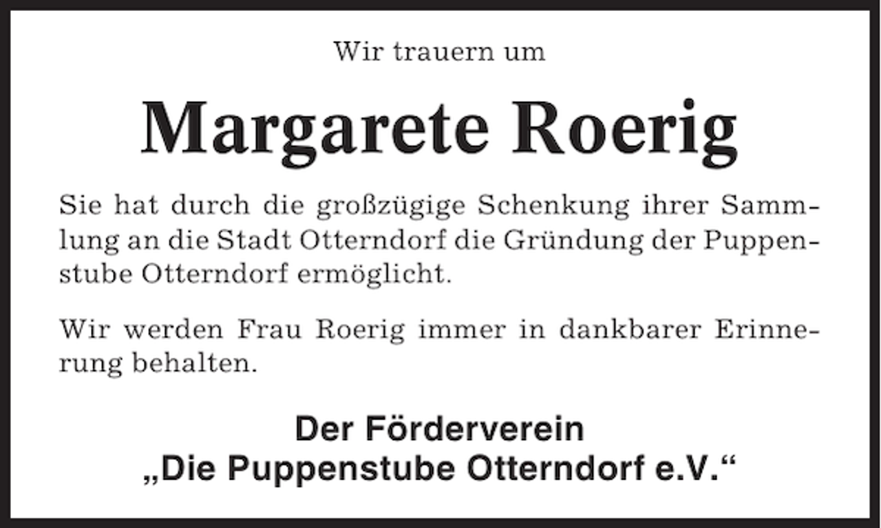<p>Wir trauern um</p><p>Margarete Roerig<br />Sie hat durch die großzügige Schenkung ihrer Sammlung an die Stadt Otterndorf die Gründung der Puppenstube Otterndorf ermöglicht.<br />Wir werden Frau Roerig immer in dankbarer Erinnerung behalten.</p><p>Der Förderverein<br />„Die Puppenstube Otterndorf e.V.“</p>