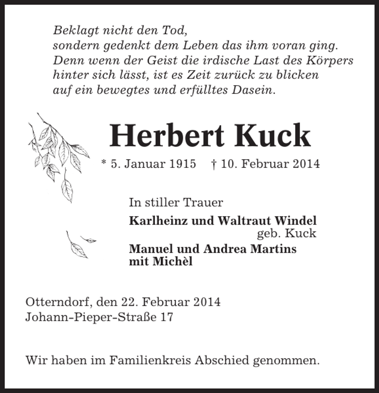 <p>Beklagt nicht den Tod,<br />sondern gedenkt dem Leben das ihm voran ging.<br />Denn wenn der Geist die irdische Last des Körpers<br />hinter sich lässt, ist es Zeit zurück zu blicken<br />auf ein bewegtes und erfülltes Dasein.</p><p>Herbert Kuck<br />* 5. Januar 1915</p><p>† 10. Februar 2014</p><p>In stiller Trauer<br />Karlheinz und Waltraut Windel<br />geb. Kuck<br />Manuel und Andrea Martins<br />mit Michèl<br />Otterndorf, den 22. Februar 2014<br />Johann-Pieper-Straße 17</p><p>Wir haben im Familienkreis Abschied genommen.</p>