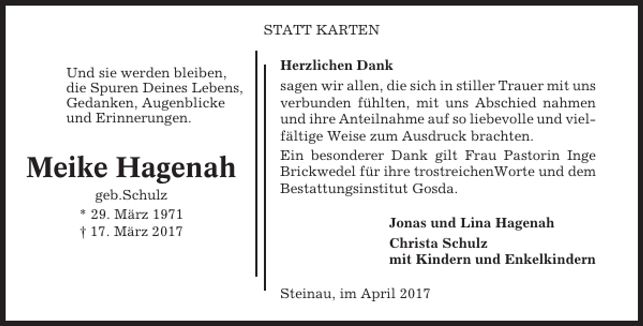 <p>STATT KARTEN<br />Und sie werden bleiben,<br />die Spuren Deines Lebens,<br />Gedanken, Augenblicke<br />und Erinnerungen.</p><p>Meike Hagenah<br />geb.Schulz<br />* 29. März 1971<br />† 17. März 2017</p><p>Herzlichen Dank<br />sagen wir allen, die sich in stiller Trauer mit uns<br />verbunden fühlten, mit uns Abschied nahmen<br />und ihre Anteilnahme auf so liebevolle und vielfältige Weise zum Ausdruck brachten.<br />Ein besonderer Dank gilt Frau Pastorin Inge<br />Brickwedel für ihre trostreichenWorte und dem<br />Bestattungsinstitut Gosda.<br />Jonas und Lina Hagenah<br />Christa Schulz<br />mit Kindern und Enkelkindern<br />Steinau, im April 2017</p>