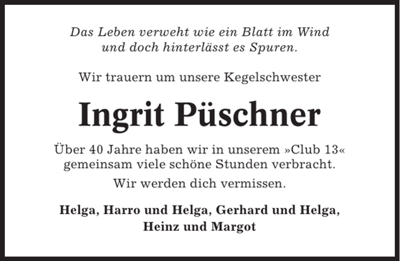 <p>Das Leben verweht wie ein Blatt im Wind<br />und doch hinterlässt es Spuren.<br />Wir trauern um unsere Kegelschwester</p><p>Ingrit Püschner<br />Über 40 Jahre haben wir in unserem »Club 13«<br />gemeinsam viele schöne Stunden verbracht.<br />Wir werden dich vermissen.<br />Helga, Harro und Helga, Gerhard und Helga,<br />Heinz und Margot</p>
