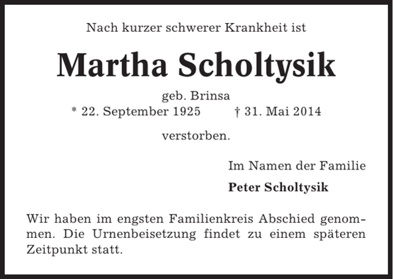 <p>Nach kurzer schwerer Krankheit ist</p><p>Martha Scholtysik<br />geb. Brinsa<br />* 22. September 1925<br />† 31. Mai 2014<br />verstorben.<br />Im Namen der Familie<br />Peter Scholtysik<br />Wir haben im engsten Familienkreis Abschied genommen. Die Urnenbeisetzung findet zu einem späteren<br />Zeitpunkt statt.</p>