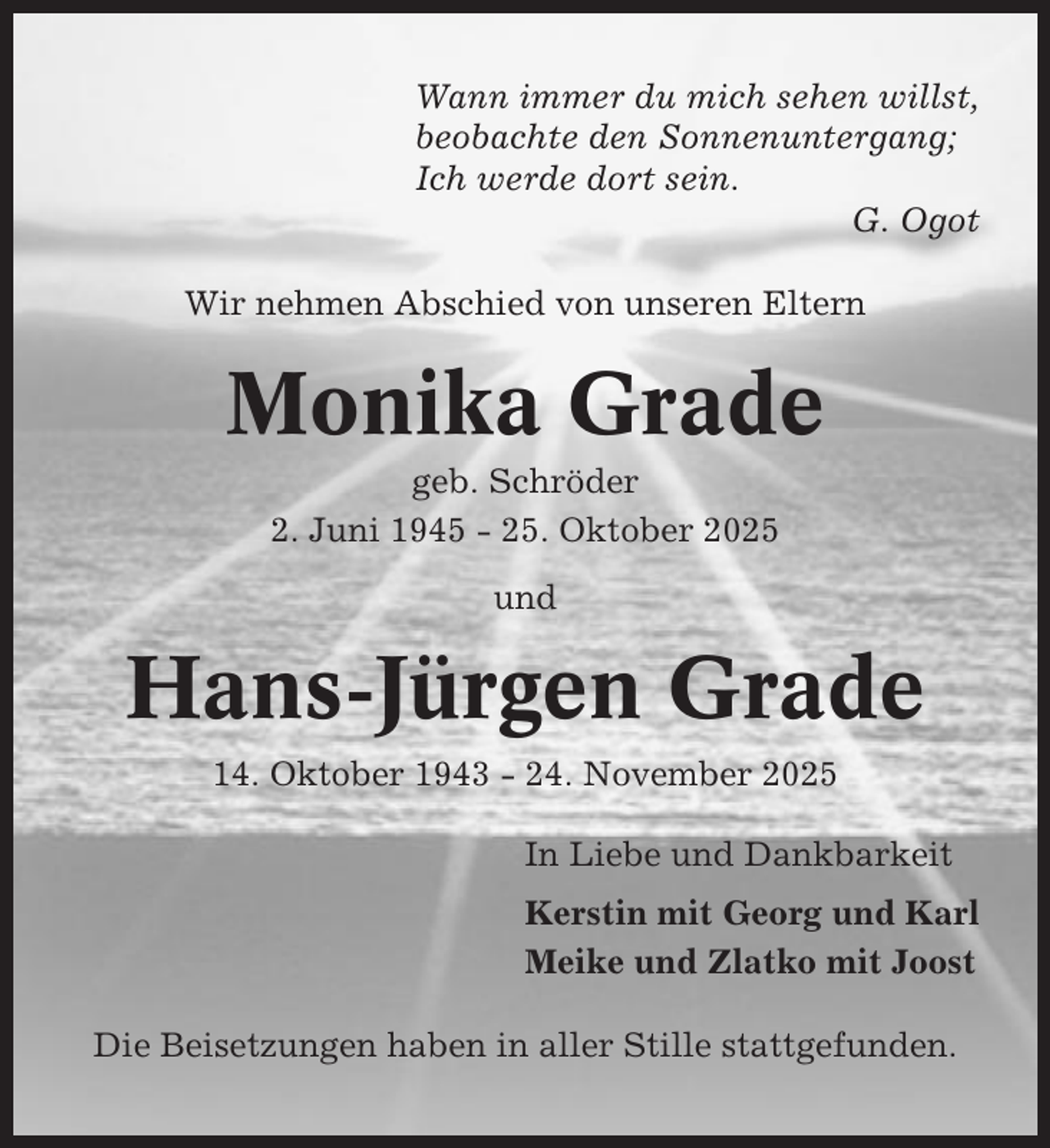 <p>Wann immer du mich sehen willst,<br />beobachte den Sonnenuntergang;<br />Ich werde dort sein.<br />G. Ogot<br />Wir nehmen Abschied von unseren Eltern</p><p>Monika Grade<br />geb. Schröder<br />2. Juni 1945 - 25. Oktober 2025<br />und</p><p>Hans-Jürgen Grade<br />14. Oktober 1943 - 24. November 2025<br />In Liebe und Dankbarkeit<br />Kerstin mit Georg und Karl<br />Meike und Zlatko mit Joost<br />Die Beisetzungen haben in aller Stille stattgefunden.</p>
