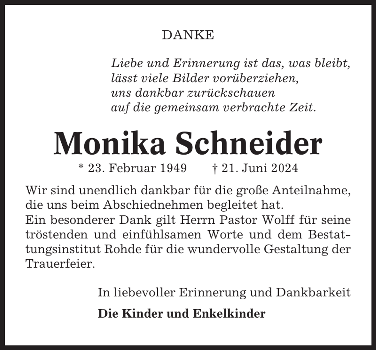 <p>DANKE<br />Liebe und Erinnerung ist das, was bleibt,<br />lässt viele Bilder vorüberziehen,<br />uns dankbar zurückschauen<br />auf die gemeinsam verbrachte Zeit.</p><p>Monika Schneider<br />* 23. Februar 1949</p><p>† 21. Juni 2024</p><p>Wir sind unendlich dankbar für die große Anteilnahme,<br />die uns beim Abschiednehmen begleitet hat.<br />Ein besonderer Dank gilt Herrn Pastor Wolff für seine<br />tröstenden und einfühlsamen Worte und dem Bestattungsinstitut Rohde für die wundervolle Gestaltung der<br />Trauerfeier.<br />In liebevoller Erinnerung und Dankbarkeit<br />Die Kinder und Enkelkinder</p>